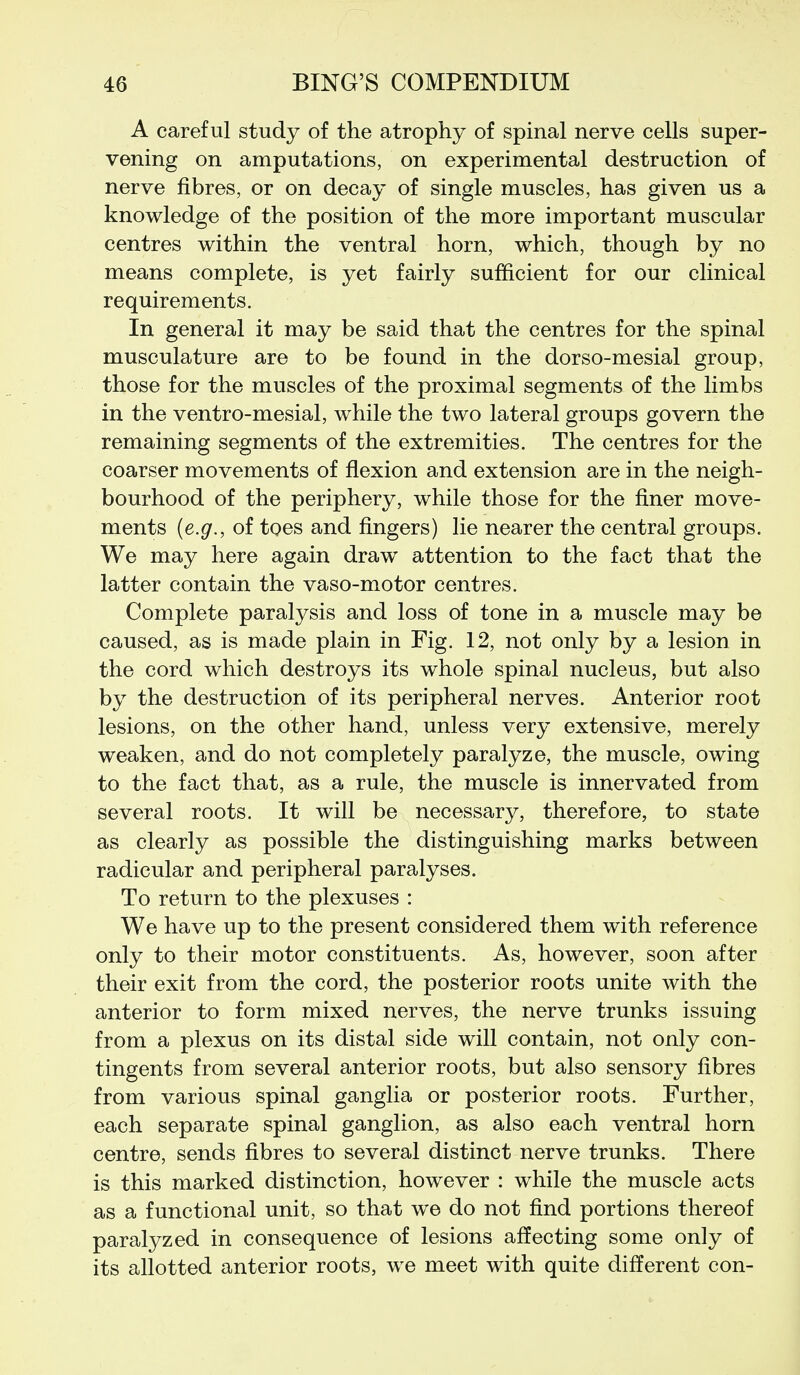 A careful study of the atrophy of spinal nerve cells super- vening on amputations, on experimental destruction of nerve fibres, or on decay of single muscles, has given us a knowledge of the position of the more important muscular centres within the ventral horn, which, though by no means complete, is yet fairly sufficient for our clinical requirements. In general it may be said that the centres for the spinal musculature are to be found in the dorso-mesial group, those for the muscles of the proximal segments of the limbs in the ventro-mesial, while the two lateral groups govern the remaining segments of the extremities. The centres for the coarser movements of flexion and extension are in the neigh- bourhood of the periphery, while those for the finer move- ments {e.g., of toes and fingers) lie nearer the central groups. We may here again draw attention to the fact that the latter contain the vaso-motor centres. Complete paralysis and loss of tone in a muscle may be caused, as is made plain in Fig. 12, not only by a lesion in the cord which destroys its whole spinal nucleus, but also by the destruction of its peripheral nerves. Anterior root lesions, on the other hand, unless very extensive, merely weaken, and do not completely paralyze, the muscle, owing to the fact that, as a rule, the muscle is innervated from several roots. It will be necessary, therefore, to state as clearly as possible the distinguishing marks between radicular and peripheral paralyses. To return to the plexuses : We have up to the present considered them with reference only to their motor constituents. As, however, soon after their exit from the cord, the posterior roots unite with the anterior to form mixed nerves, the nerve trunks issuing from a plexus on its distal side will contain, not only con- tingents from several anterior roots, but also sensory fibres from various spinal ganglia or posterior roots. Further, each separate spinal ganglion, as also each ventral horn centre, sends fibres to several distinct nerve trunks. There is this marked distinction, however : while the muscle acts as a functional unit, so that we do not find portions thereof paralyzed in consequence of lesions affecting some only of its allotted anterior roots, we meet with quite different con-