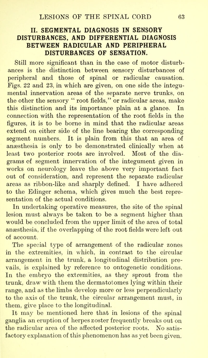 IL SEGMENTAL DIAGNOSIS IN SENSORY DISTURBANCES, AND DIFFERENTIAL DIAGNOSIS BETWEEN RADICULAR AND PERIPHERAL DISTURBANCES OF SENSATION. Still more significant than in the case of motor disturb- ances is the distinction between sensory disturbances of peripheral and those of spinal or radicular causation. Figs. 22 and 23, in which are given, on one side the integu- mental innervation areas of the separate nerve trunks, on the other the sensory  root fields, or radicular areas, make this distinction and its importance plain at a glance. In connection with the representation of the root fields in the figures, it is to be borne in mind that the radicular areas extend on either side of the line bearing the corresponding segment numbers. It is plain from this that an area of anaesthesia is only to be demonstrated clinically when at least two posterior roots are involved. Most of the dia- grams of segment innervation of the integument given in works on neurology leave the above very important fact out of consideration, and represent the separate radicular areas as ribbon-like and sharply defined. I have adhered to the Edinger schema, which gives much the best repre- sentation of the actual conditions. In undertaking operative measures, the site of the spinal lesion must always be taken to be a segment higher than would be concluded from the upper limit of the area of total anaesthesia, if the overlapping of the root fields were left out of account. The special type of arrangement of the radicular zones in the extremities, in which, in contrast to the circular arrangement in the trunk, a longitudinal distribution pre- vails, is explained by reference to ontogenetic conditions. In the embryo the extremities, as they sprout from the trunk, draw with them the dermatotomes lying within their range, and as the limbs develop more or less perpendicularly to the axis of the trunk, the circular arrangement must, in them, give place to the longitudinal. It may be mentioned here that in lesions of the spinal ganglia an eruption of herpes zoster frequently breaks out on the radicular area of the affected posterior roots. No satis- factory explanation of this phenomenon has as 3^et been given.