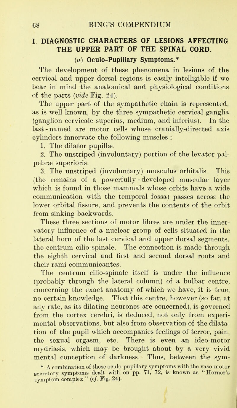 I. DIAGNOSTIC CHARACTERS OF LESIONS AFFECTING THE UPPER PART OF THE SPINAL CORD. (a) Oculo-Pupillary Symptoms.* The development of these phenomena in lesions of the cervical and upper dorsal regions is easily intelligible if we bear in mind the anatomical and physiological conditions of the parts (vide Fig. 24). The upper part of the sympathetic chain is represented, as is well known, by the three sympathetic cervical ganglia (ganglion cervicale superius, medium, and inferius). In the last-named are motor cells whose cranially-directed axis cylinders innervate the following muscles : 1. The dilator pupillae. 2. The unstriped (involuntary) portion of the levator pal- pebrae superioris. 3. The unstriped (involuntary) musculus orbitalis. This ythe remains of a powerfully - developed muscular layer which is found in those mammals whose orbits have a wide communication with the temporal fossa) passes across the lower orbital fissure, and prevents the contents of the orbit from sinking backwards. These three sections of motor fibres are under the inner- vatory influence of a nuclear group of cells situated in the lateral horn of the last cervical and upper dorsal segments, the centrum cilio-spinale. The connection is made through the eighth cervical and first and second dorsal roots and their rami communicantes. The centrum cilio-spinale itself is under the influence (probably through the lateral column) of a bulbar centre, concerning the exact anatomy of which we have, it is true, no certain knowledge. That this centre, however (so far, at any rate, as its dilating neurones are concerned), is governed from the cortex cerebri, is deduced, not only from experi- mental observations, but also from observation of the dilata- tion of the pupil which accompanies feelings of terror, pain, the sexual orgasm, etc. There is even an ideo-motor mydriasis, which may be brought about by a very vivid mental conception of darkness. Thus, between the sym- * A combination of these oculo-pupillary symptoms with the vaso-motor secretory symptoms dealt with on pp. 71, 72, is kaown as  Horner's symptom complex  (c/. Fig. 24).