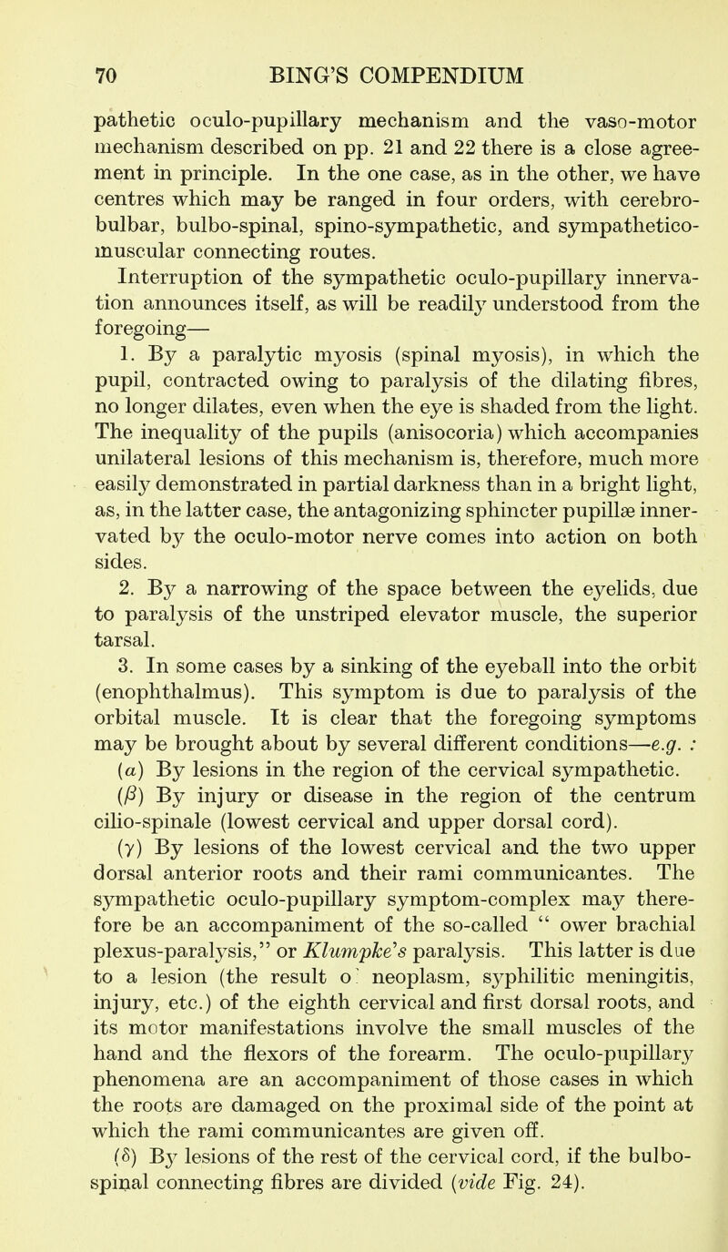 pathetic oculo-pupillary mechanism and the vaso-motor mechanism described on pp. 21 and 22 there is a close agree- ment in principle. In the one case, as in the other, we have centres which may be ranged in four orders, with cerebro- bulbar, bulbo-spinal, spino-sympathetic, and sympathetico- muscular connecting routes. Interruption of the sympathetic oculo-pupillary innerva- tion announces itself, as will be readily understood from the foregoing— 1. By a paralytic myosis (spinal myosis), in which the pupil, contracted owing to paralysis of the dilating fibres, no longer dilates, even when the eye is shaded from the light. The inequality of the pupils (anisocoria) which accompanies unilateral lesions of this mechanism is, therefore, much more easily demonstrated in partial darkness than in a bright light, as, in the latter case, the antagonizing sphincter pupillae inner- vated by the oculo-motor nerve comes into action on both sides. 2. By a narrowing of the space between the eyelids, due to paralysis of the unstriped elevator muscle, the superior tarsal. 3. In some cases by a sinking of the eyeball into the orbit (enophthalmus). This symptom is due to paralysis of the orbital muscle. It is clear that the foregoing symptoms may be brought about by several different conditions—e.g. : (a) By lesions in the region of the cervical sympathetic. (P) By injury or disease in the region of the centrum cilio-spinale (lowest cervical and upper dorsal cord). (y) By lesions of the lowest cervical and the two upper dorsal anterior roots and their rami communicantes. The sympathetic oculo-pupillary symptom-complex may there- fore be an accompaniment of the so-called  ower brachial plexus-paralysis, or Klumpke's paralysis. This latter is due to a lesion (the result o- neoplasm, syphilitic meningitis, injury, etc.) of the eighth cervical and first dorsal roots, and its motor manifestations involve the small muscles of the hand and the flexors of the forearm. The oculo-pupillary phenomena are an accompaniment of those cases in which the roots are damaged on the proximal side of the point at which the rami communicantes are given off. (S) By lesions of the rest of the cervical cord, if the bulbo- spinal connecting fibres are divided (vide Fig. 24).