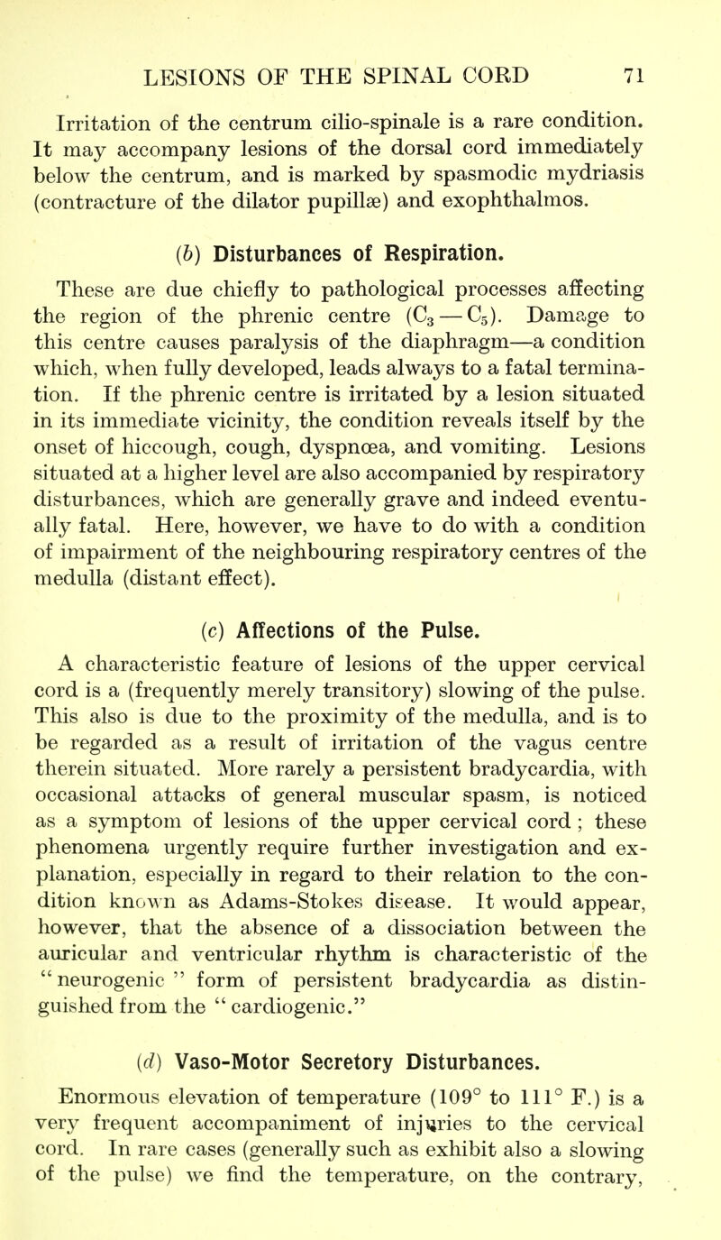 Irritation of the centrum cilio-spinale is a rare condition. It may accompany lesions of the dorsal cord immediately below the centrum, and is marked by spasmodic mydriasis (contracture of the dilator pupillae) and exophthalmos. (b) Disturbances of Respiration. These are due chiefly to pathological processes affecting the region of the phrenic centre (C3 — C5). Damage to this centre causes paralysis of the diaphragm—a condition which, when fully developed, leads always to a fatal termina- tion. If the phrenic centre is irritated by a lesion situated in its immediate vicinity, the condition reveals itself by the onset of hiccough, cough, dyspnoea, and vomiting. Lesions situated at a higher level are also accompanied by respiratory disturbances, which are generally grave and indeed eventu- ally fatal. Here, however, we have to do with a condition of impairment of the neighbouring respiratory centres of the medulla (distant effect). (c) Affections of the Pulse. A characteristic feature of lesions of the upper cervical cord is a (frequently merely transitory) slowing of the pulse. This also is due to the proximity of the medulla, and is to be regarded as a result of irritation of the vagus centre therein situated. More rarely a persistent bradycardia, with occasional attacks of general muscular spasm, is noticed as a symptom of lesions of the upper cervical cord ; these phenomena urgently require further investigation and ex- planation, especially in regard to their relation to the con- dition known as Adams-Stokes disease. It would appear, however, that the absence of a dissociation between the auricular and ventricular rhythm is characteristic of the neurogenic form of persistent bradycardia as distin- guished from the  cardiogenic. (d) Vaso-Motor Secretory Disturbances. Enormous elevation of temperature (109° to 111° F.) is a very frequent accompaniment of injijries to the cervical cord. In rare cases (generally such as exhibit also a slowing of the pulse) we find the temperature, on the contrary.