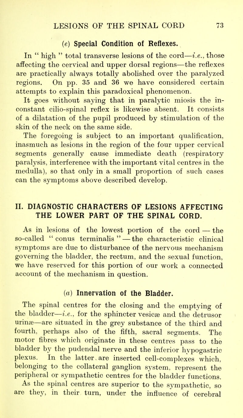 (e) Special Condition of Reflexes. In  high  total transverse lesions of the cord—i.e., those affecting the cervical and upper dorsal regions—the reflexes are practically always totally abolished over the paralyzed regions. On pp. 35 and 36 we have considered certain attempts to explain this paradoxical phenomenon. It goes without saying that in paralytic miosis the in- constant cilio-spinal reflex is likewise absent. It consists of a dilatation of the pupil produced by stimulation of the skin of the neck on the same side. The foregoing is subject to an important qualification, inasmuch as lesions in the region of the four upper cervical segments generally cause immediate death (respiratory paralysis, interference with the important vital centres in the medulla), so that only in a small proportion of such cases can the symptoms above described develop. IL DIAGNOSTIC CHARACTERS OF LESIONS AFFECTING THE LOWER PART OF THE SPINAL CORD. As in lesions of the lowest portion of the cord — the so-called  conus terminalis —the characteristic clinical symptoms are due to disturbance of the nervous mechanism governing the bladder, the rectum, and the sexual function, we have reserved for this portion of our work a connected account of the mechanism in question. (a) Innervation of the Bladder. The spinal centres for the closing and the emptying of the bladder—i.e., for the sphincter vesicae and the detrusor urinse—are situated in the grey substance of the third and fourth, perhaps also of the fifth, sacral segments. The motor fibres which originate in these centres pass to the bladder by the pudendal nerve and the inferior hypogastric plexus. In the latter are inserted cell-complexes which, belonging to the collateral ganglion system, represent the peripheral or sympathetic centres for the bladder functions. As the spinal centres are superior to the sympathetic, so are they, in their turn, under the influence of cerebral