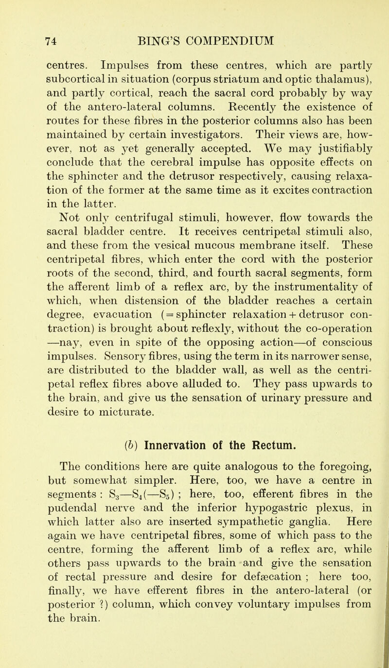 centres. Impulses from these centres, which are partly subcortical in situation (corpus striatum and optic thalamus), and partly cortical, reach the sacral cord probably by way of the antero-lateral columns. Recently the existence of routes for these fibres in the posterior columns also has been maintained by certain investigators. Their views are, how- ever, not as yet generally accepted. We may justifiably conclude that the cerebral impulse has opposite effects on the sphincter and the detrusor respectively, causing relaxa- tion of the former at the same time as it excites contraction in the latter. Not only centrifugal stimuli, however, flow towards the sacral bladder centre. It receives centripetal stimuli also, and these from the vesical mucous membrane itself. These centripetal fibres, which enter the cord with the posterior roots of the second, third, and fourth sacral segments, form the afferent limb of a reflex arc, by the instrumentality of which, when distension of the bladder reaches a certain degree, evacuation (= sphincter relaxation + detrusor con- traction) is brought about reflexly, without the co-operation —nay, even in spite of the opposing action—of conscious impulses. Sensory fibres, using the term in its narrower sense, are distributed to the bladder wall, as well as the centri- petal reflex fibres above alluded to. They pass upwards to the brain, and give us the sensation of urinary pressure and desire to micturate. (6) Innervation of the Rectum. The conditions here are quite analogous to the foregoing, but somewhat simpler. Here, too, we have a centre in segments : S3—S4(—S5) ; here, too, efferent fibres in the pudendal nerve and the inferior hypogastric plexus, in which latter also are inserted sympathetic ganglia. Here again we have centripetal fibres, some of which pass to the centre, forming the afferent limb of a reflex arc, while others pass upwards to the brain and give the sensation of rectal pressure and desire for defsecation ; here too, finally, we have efferent fibres in the antero-lateral (or posterior ?) column, which convey voluntary impulses from the brain.