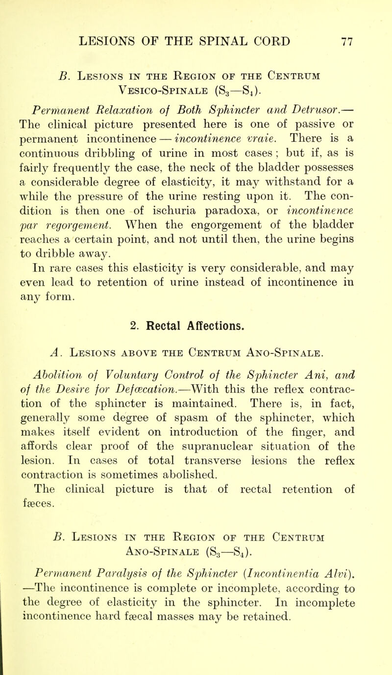 B. Lesions in the Region of the Centrum Vesico-Spinale (S3—S4). Permanent Relaxation of Both Sphincter and Detrusor.— The clinical picture presented here is one of passive or permanent incontinence — incontinence vraie. There is a continuous dribbling of urine in most cases ; but if, as is fairly frequently the case, the neck of the bladder possesses a considerable degree of elasticity, it may withstand for a while the pressure of the urine resting upon it. The con- dition is then one of ischuria paradoxa, or incontinence par regorgement. When the engorgement of the bladder reaches a certain point, and not until then, the urine begins to dribble away. In rare cases this elasticity is very considerable, and may even lead to retention of urine instead of incontinence in any form. 2. Rectal Affections. A. Lesions above the Centrum Ano-Spinale. Abolition of Voluntary Control of the Sphincter Ani, aiid of the Desire for Defcecation.—With this the reflex contrac- tion of the sphincter is maintained. There is, in fact, generally some degree of spasm of the sphincter, which makes itself evident on introduction of the finger, and affords clear proof of the supranuclear situation of the lesion. In cases of total transverse lesions the reflex contraction is sometimes abolished. The clinical picture is that of rectal retention of faeces. B. Lesions in the Region of the Centrum Ano-Spinale (S3—S4). Permanent Paralysis of the Sphincter {Incontinentia Alvi). —The incontinence is complete or incomplete, according to the degree of elasticity in the sphincter. In incomplete incontinence hard faecal masses may be retained.