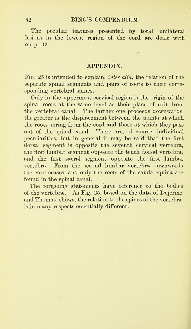 The peculiar features presented by total unilateral lesions in the lowest region of the cord are dealt with on p. 42. APPENDIX. Fig. 25 is intended to explain, inter alia, the relation of the separate spinal segments and pairs of roots to their corre- sponding vertebral spines. Only in the uppermost cervical region is the origin of the spinal roots at the same level as their place of exit from the vertebral canal. The farther one proceeds downwards, the greater is the displacement between the points at which the roots spring from the cord and those at which they pass out of the spinal canal. There are, of course, individual peculiarities, but in general it may be said that the first dorsal segment is opposite the seventh cervical vertebra, the first lumbar segment opposite the tenth dorsal vertebra, and the first sacral segment opposite the first lumbar vertebra. From the second lumbar vertebra downwards the cord ceases, and only the roots of the cauda equina are found in the spinal canal. The foregoing statements have reference to the bodies of the vertebrse. As Fig. 25, based on the data of Dejerine and Thomas, shows, the relation to the spines of the vertebrse is in many respects essentially different.
