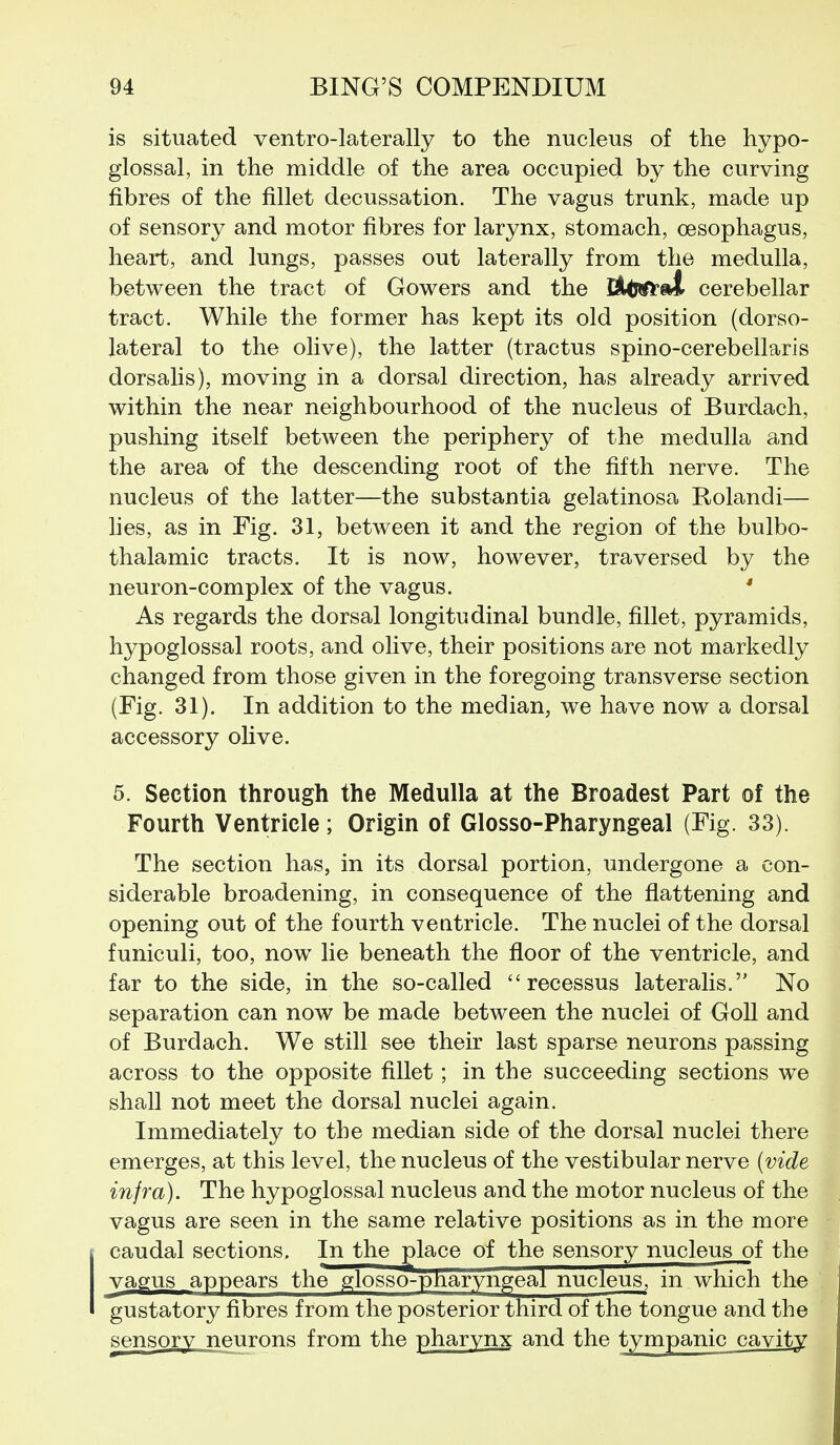 is situated ventro-laterally to the nucleus of the hypo- glossal, in the middle of the area occupied by the curving fibres of the fillet decussation. The vagus trunk, made up of sensory and motor fibres for larynx, stomach, oesophagus, heart, and lungs, passes out laterally from the medulla, between the tract of Gowers and the Il^ifci cerebellar tract. While the former has kept its old position (dorso- lateral to the olive), the latter (tractus spino-cerebellaris dorsalis), moving in a dorsal direction, has already arrived within the near neighbourhood of the nucleus of Burdach, pushing itself between the periphery of the medulla and the area of the descending root of the fifth nerve. The nucleus of the latter—the substantia gelatinosa Rolandi— hes, as in Fig. 31, between it and the region of the bulbo- thalamic tracts. It is now, however, traversed by the neuron-complex of the vagus. * As regards the dorsal longitudinal bundle, fillet, pyramids, hypoglossal roots, and olive, their positions are not markedly changed from those given in the foregoing transverse section (Fig. 31). In addition to the median, we have now a dorsal accessory oUve. 5. Section through the Medulla at the Broadest Part of the Fourth Ventricle; Origin of Glosso-Pharyngeal (Fig. 33). The section has, in its dorsal portion, undergone a con- siderable broadening, in consequence of the flattening and opening out of the fourth veatricle. The nuclei of the dorsal funiculi, too, now lie beneath the floor of the ventricle, and far to the side, in the so-called  recessus lateralis. No separation can now be made between the nuclei of GoU and of Burdach. We still see their last sparse neurons passing across to the opposite fillet; in the succeeding sections we shall not meet the dorsal nuclei again. Immediately to the median side of the dorsal nuclei there emerges, at this level, the nucleus of the vestibular nerve (vide infra). The hypoglossal nucleus and the motor nucleus of the vagus are seen in the same relative positions as in the more caudal sections. In the glace of the sensory nucleus of the vagus appears the glosso-pnaryngeal nucleus, in which the gustatory fibres from the posterior third of the tongue and the sensory neurons from the pharynx and the tympanic cavity i