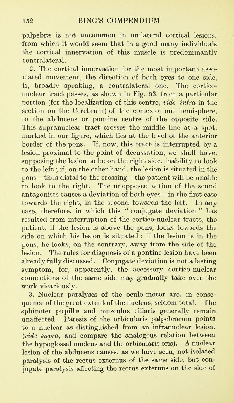 palpebrse is not uncommon in unilateral cortical lesions, from which it would seem that in a good many individuals the cortical innervation of this muscle is predominantly contralateral. 2. The cortical innervation for the most important asso- ciated movement, the direction of both eyes to one side, is, broadly speaking, a contralateral one. The cortico- nuclear tract passes, as shown in Fig. 53, from a particular portion (for the localization of this centre, vide infra in the section on the Cerebrum) of the cortex of one hemisphere, to the abducens or pontine centre of the opposite side. This supranuclear tract crosses the middle line at a spot, marked in our figure, which lies at the level of the anterior border of the pons. If, now, this tract is interrupted by a lesion proximal to the point of decussation, we shall have, supposing the lesion to be on the right side, inability to look to the left ; if, on the other hand, the lesion is situated in the pons—thus distal to the crossing—the patient will be unable to look to the right. The unopposed action of the sound antagonists causes a deviation of both eyes—in the first case towards the right, in the second towards the left. In any case, therefore, in which this  conjugate deviation  has resulted from interruption of the cortico-nuclear tracts, the patient, if the lesion is above the pons, looks towards the side on which his lesion is situated ; if the lesion is in the pons, he looks, on the contrary, away from the side of the lesion. The rules for diagnosis of a pontine lesion have been aheady fully discussed. Conjugate deviation is not a lasting symptom, for, apparently, the accessory cortico-nuclear connections of the same side may gradually take over the work vicariously. 3. Nuclear paralyses of the oculo-motor are, in conse- quence of the great extent of the nucleus, seldom total. The sphincter pupillse and musculus ciliaris generally remain unaffected. Paresis of the orbicularis palpebrarum points to a nuclear as distinguished from an infranuclear lesion, (vide supra, and compare the analogous relation between the hypoglossal nucleus and the orbicularis oris). A nuclear lesion of the abducens causes, as we have seen, not isolated paralysis of the rectus externus of the same side, but con- jugate paralysis affecting the rectus externus on the side of