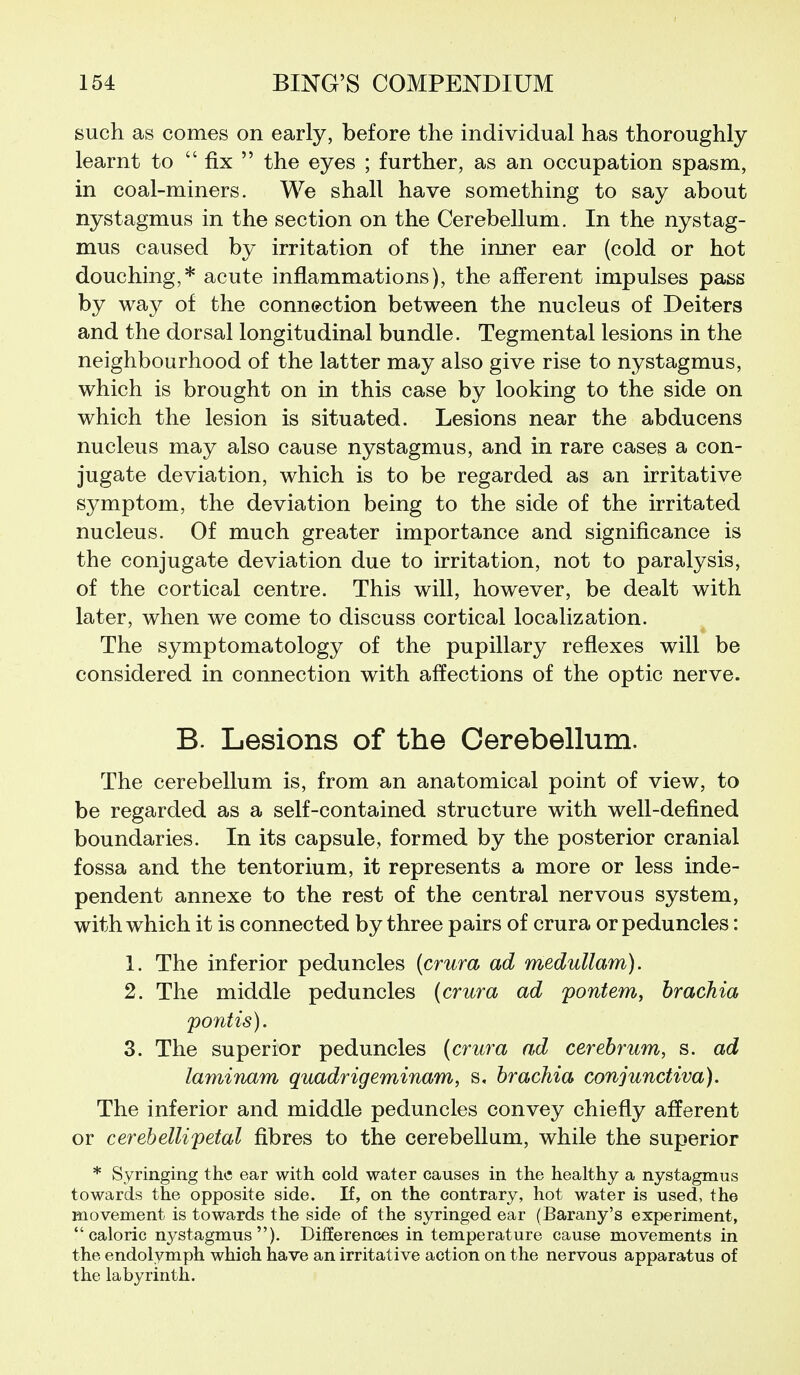 such as comes on early, before the individual has thoroughly learnt to  fix  the eyes ; further, as an occupation spasm, in coal-miners. We shall have something to say about nystagmus in the section on the Cerebellum. In the nystag- mus caused by irritation of the inner ear (cold or hot douching,* acute inflammations), the afferent impulses pass by way of the connection between the nucleus of Deiters and the dorsal longitudinal bundle. Tegmental lesions in the neighbourhood of the latter may also give rise to nystagmus, which is brought on in this case by looking to the side on which the lesion is situated. Lesions near the abducens nucleus may also cause nystagmus, and in rare cases a con- jugate deviation, which is to be regarded as an irritative symptom, the deviation being to the side of the irritated nucleus. Of much greater importance and significance is the conjugate deviation due to irritation, not to paralysis, of the cortical centre. This will, however, be dealt with later, when we come to discuss cortical localization. The symptomatology of the pupillary reflexes will be considered in connection with affections of the optic nerve. B. Lesions of the Cerebellum. The cerebellum is, from an anatomical point of view, to be regarded as a self-contained structure with well-defined boundaries. In its capsule, formed by the posterior cranial fossa and the tentorium, it represents a more or less inde- pendent annexe to the rest of the central nervous system, with which it is connected by three pairs of crura or peduncles: 1. The inferior peduncles (crura ad medullam). 2. The middle peduncles (crura ad pontem, hrachia pontis). 3. The superior peduncles (crura ad cerebrum, s. ad laminam quadrigeminam, s. hrachia conjunctiva). The inferior and middle peduncles convey chiefly afferent or cerebellipetal fibres to the cerebellum, while the superior * Syringing the ear with cold water causes in the healthy a nystagmus towards the opposite side. If, on the contrary, hot water is used, the movement is towards the side of the syringed ear (Barany's experiment, caloric nystagmus). DifJerences in temperature cause movements in the endolymph which have an irritative action on the nervous apparatus of the labyrinth.