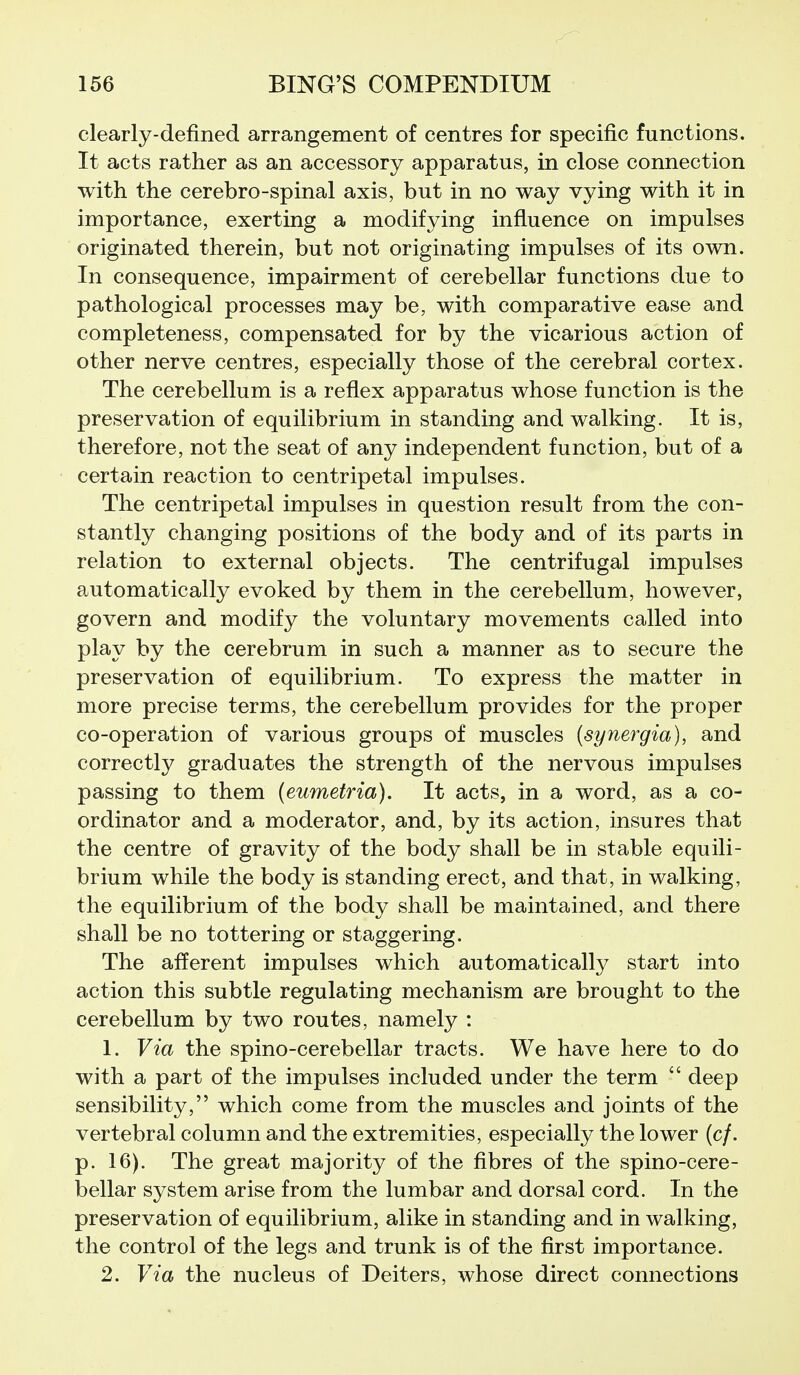 clearly-defined arrangement of centres for specific functions. It acts rather as an accessory apparatus, in close connection with the cerebro-spinal axis, but in no way vying with it in importance, exerting a modifying influence on impulses originated therein, but not originating impulses of its own. In consequence, impairment of cerebellar functions due to pathological processes may be, with comparative ease and completeness, compensated for by the vicarious action of other nerve centres, especially those of the cerebral cortex. The cerebellum is a reflex apparatus whose function is the preservation of equilibrium in standing and walking. It is, therefore, not the seat of any independent function, but of a certain reaction to centripetal impulses. The centripetal impulses in question result from the con- stantly changing positions of the body and of its parts in relation to external objects. The centrifugal impulses automatically evoked by them in the cerebellum, however, govern and modify the voluntary movements called into play by the cerebrum in such a manner as to secure the preservation of equilibrium. To express the matter in more precise terms, the cerebellum provides for the proper co-operation of various groups of muscles (synergia), and correctly graduates the strength of the nervous impulses passing to them (eumetria). It acts, in a word, as a co- ordinator and a moderator, and, by its action, insures that the centre of gravity of the body shall be in stable equili- brium while the body is standing erect, and that, in walking, the equilibrium of the body shall be maintained, and there shall be no tottering or staggering. The afferent impulses which automatically start into action this subtle regulating mechanism are brought to the cerebellum by two routes, namely : 1. Via the spino-cerebellar tracts. We have here to do with a part of the impulses included under the term  deep sensibility, which come from the muscles and joints of the vertebral column and the extremities, especially the lower (c/. p. 16). The great majority of the fibres of the spino-cere- bellar system arise from the lumbar and dorsal cord. In the preservation of equilibrium, alike in standing and in walking, the control of the legs and trunk is of the first importance. 2. Via the nucleus of Deiters, whose direct connections