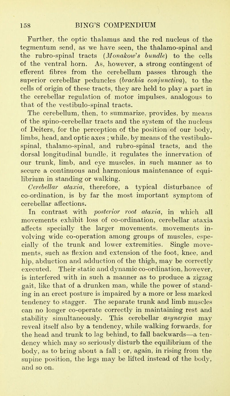 Further, the optic thalamus and the red nucleus of the tegmentum send, as we have seen, the thalamo-spinal and the rubro-spinal tracts (Monakow's bundle) to the cells of the ventral horn. As, however, a strong contingent of efferent fibres from the cerebellum passes through the superior cerebellar peduncles (hrachia conjunctiva), to the cells of origin of these tracts, they are held to play a part in the cerebellar regulation of motor impulses, analogous to that of the vestibulo-spinal tracts. The cerebellum, then, to summarize, provides, by means of the spino-cerebellar tracts and the system of the nucleus of Deiters, for the perception of the position of our body, limbs, head, and optic axes ; while, by means of the vestibulo- spinal, thalamo-spinal, and rubro-spinal tracts, and the dorsal longitudinal bundle, it regulates the innervation of our trunk, limb, and eye muscles, in such manner as to secure a continuous and harmonious maintenance of equi- librium in standing or walking. Cerebellar ataxia, therefore, a typical disturbance of co-ordination, is by far the most important symptom of cerebellar affections. In contrast with posterior root ataxia, in which all movements exhibit loss of co-ordination, cerebellar ataxia affects specially the larger movements, movements in- volving wide co-operation among groups of muscles, espe- cially of the trunk and lower extremities. Single move- ments, such as flexion and extension of the foot, knee, and hip, abduction and adduction of the thigh, may be correctly executed. Their static and dynamic co-ordination, however, is interfered with in such a manner as to produce a zigzag gait, like that of a drunken man, while the power of stand- ing in an erect posture is impaired by a more or less marked tendency to stagger. The separate trunk and limb muscles can no longer co-operate correctly in maintaining rest and stability simultaneously. This cerebellar asynergia may reveal itself also by a tendency, while walking forwards, for the head and trunk to lag behind, to fall backwards—a ten- dency which may so seriously disturb the equilibrium of the body, as to bring about a fall ; or, again, in rising from the supine position, the legs may be lifted instead of the body, and so on.