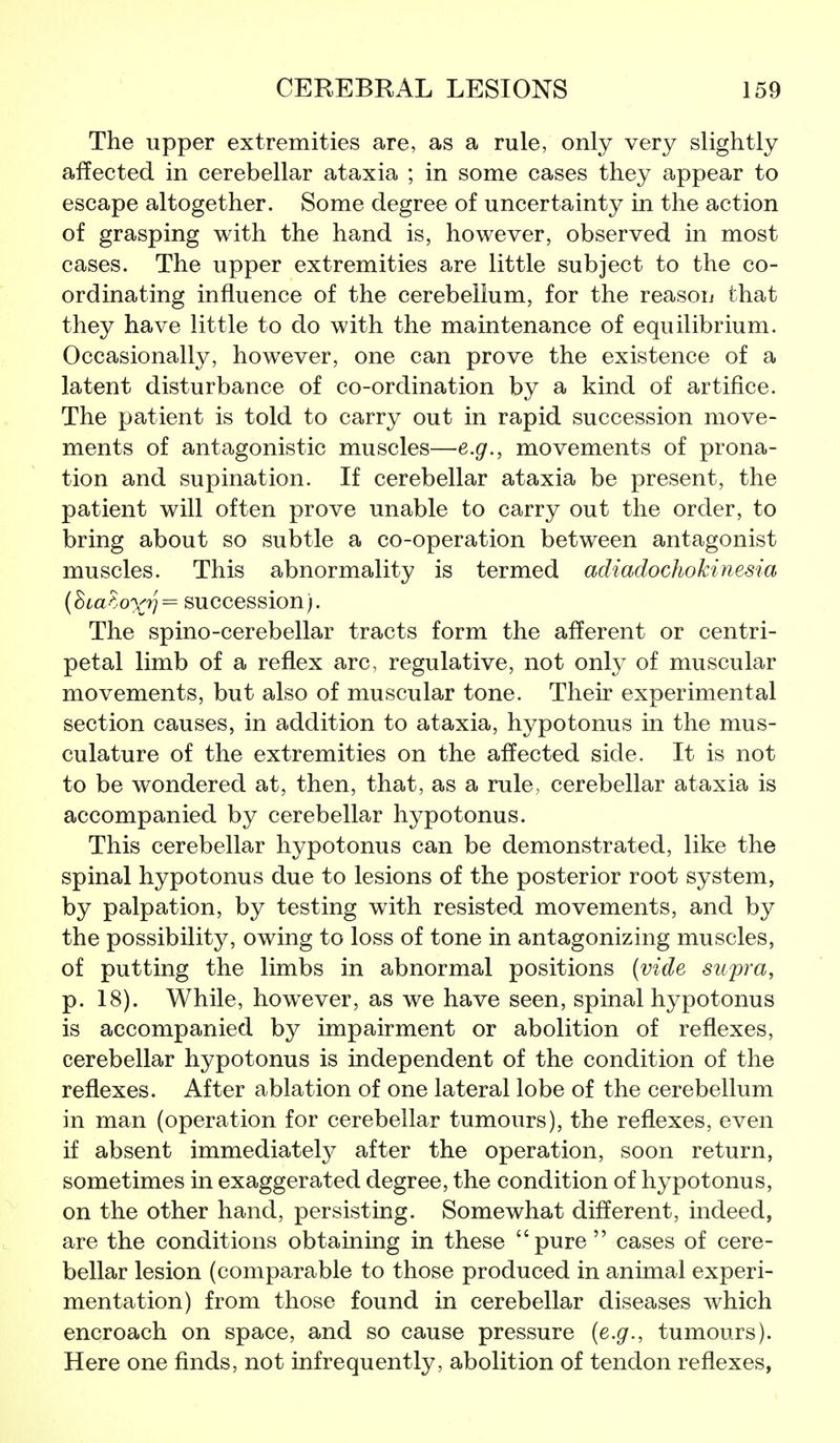 The upper extremities are, as a rule, only very slightly affected in cerebellar ataxia ; in some cases they appear to escape altogether. Some degree of uncertainty in the action of grasping with the hand is, however, observed in most cases. The upper extremities are little subject to the co- ordinating influence of the cerebellum, for the reason that they have little to do with the maintenance of equilibrium. Occasionally, however, one can prove the existence of a latent disturbance of co-ordination by a kind of artifice. The patient is told to carry out in rapid succession move- ments of antagonistic muscles—e.g., movements of prona- tion and supination. If cerebellar ataxia be present, the patient will often prove unable to carry out the order, to bring about so subtle a co-operation between antagonist muscles. This abnormality is termed adiadochokiriesia (hia^.oxn^ succession). The spino-cerebellar tracts form the afferent or centri- petal limb of a reflex arc, regulative, not only of muscular movements, but also of muscular tone. Their experimental section causes, in addition to ataxia, hypotonus in the mus- culature of the extremities on the affected side. It is not to be wondered at, then, that, as a rule, cerebellar ataxia is accompanied by cerebellar hypotonus. This cerebellar hypotonus can be demonstrated, like the spinal hypotonus due to lesions of the posterior root system, by palpation, by testing with resisted movements, and by the possibility, owing to loss of tone in antagonizing muscles, of putting the limbs in abnormal positions (vide supra, p. 18). While, howwer, as we have seen, spinal hypotonus is accompanied by impairment or abolition of reflexes, cerebellar hypotonus is independent of the condition of the reflexes. After ablation of one lateral lobe of the cerebellum in man (operation for cerebellar tumours), the reflexes, even if absent immediately after the operation, soon return, sometimes in exaggerated degree, the condition of hypotonus, on the other hand, persisting. Somewhat different, indeed, are the conditions obtaining in these pure  cases of cere- bellar lesion (comparable to those produced in animal experi- mentation) from those found in cerebellar diseases which encroach on space, and so cause pressure {e.g., tumours). Here one finds, not infrequently, abolition of tendon reflexes,