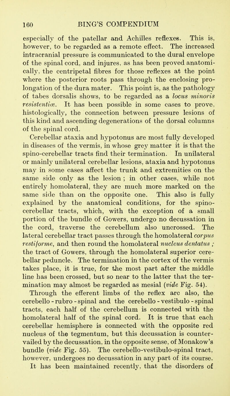 especially of the patellar and Achilles reflexes. This is, however, to be regarded as a remote effect. The increased intracranial pressure is communicated to the dural envelope of the spinal cord, and injures, as has been proved anatomi- cally, the centripetal fibres for those reflexes at the point where the posterior roots pass through the enclosing pro- longation of the dura mater. This point is, as the pathology of tabes dorsalis shows, to be regarded as a locus minor is resistentice. It has been possible in some cases to prove, histologically, the connection between pressure lesions of this kind and ascending degenerations of the dorsal columns of the spinal cord. Cerebellar ataxia and hypotonus are most fully developed in diseases of the vermis, in whose grey matter it is that the spino-cerebellar tracts find their termination. In unilateral or mainly unilateral cerebellar lesions, ataxia and hypotonus may in some cases affect the trunk and extremities on the same side only as the lesion ; in other cases, while not entirely homolateral, they are much more marked on the same side than on the opposite one. This also is fully- explained by the anatomical conditions, for the spino- cerebellar tracts, which, with the exception of a small portion of the bundle of Gowers, undergo no decussation in the cord, traverse the cerebellum also uncrossed. The lateral cerebellar tract passes through the homolateral corpus restiforme, and then round the homolateral nucleus dentatus ; the tract of Gowers, through the homolateral superior cere- bellar peduncle. The termination in the cortex of the vermis takes place, it is true, for tJie most part after the middle line has been crossed, but so near to the latter that the ter- mination may almost be regarded as mesial (vide Fig. 54). Through the efferent limbs of the reflex arc also, the cerebello - rubro - spinal and the cerebello - vestibulo - spinal tracts, each half of the cerebellum is connected with the homolateral half of the spinal cord. It is true that each cerebellar hemisphere is connected with the opposite red nucleus of the tegmentum, but this decussation is counter- vailed by the decussation, in the opposite sense, of Monakow's bundle {vide Fig. 55). The cerebello-vestibulo-spinal tract, however, undergoes no decussation in any part of its course. It has been maintained recently, that the disorders of