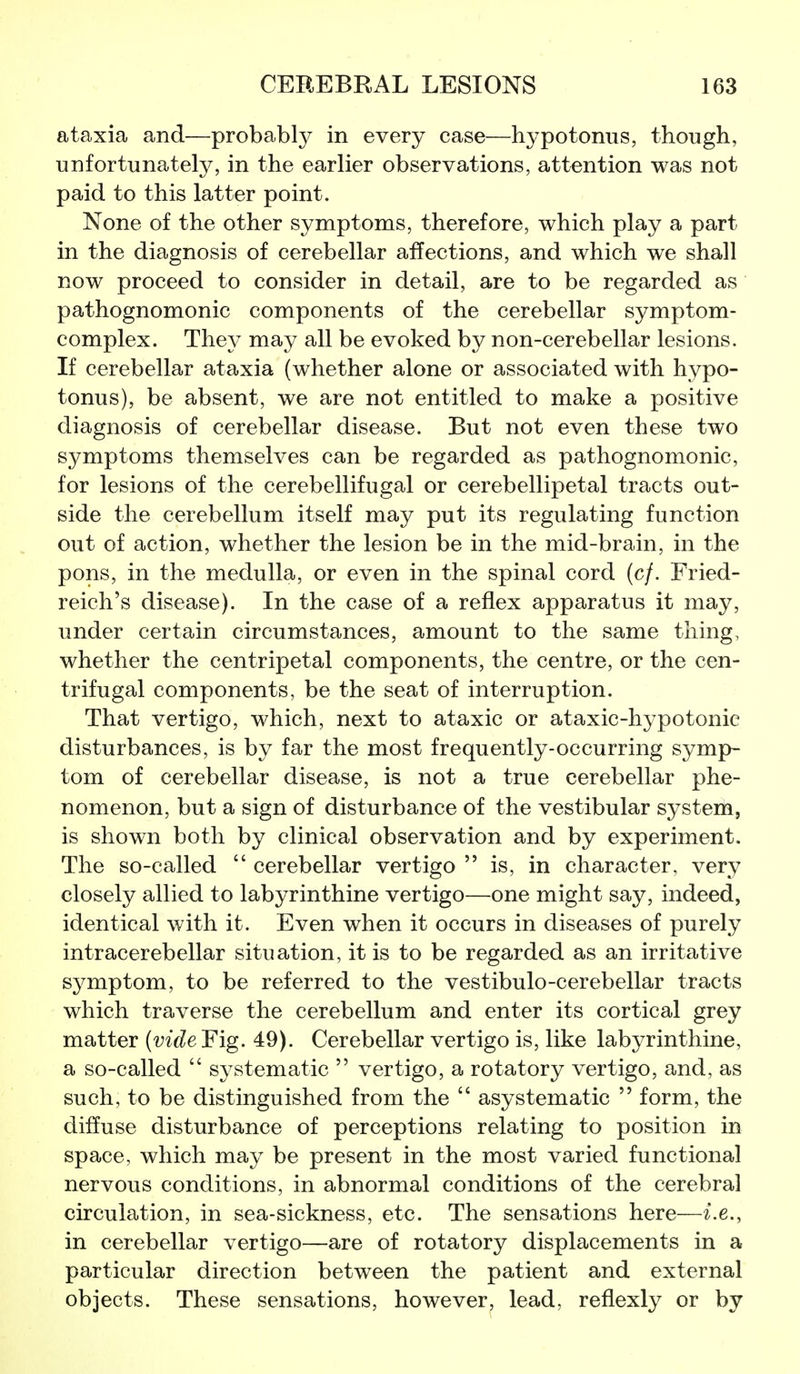 ataxia and—probably in every case—hypotonus, though, unfortunately, in the earlier observations, attention was not paid to this latter point. None of the other symptoms, therefore, which play a part in the diagnosis of cerebellar affections, and which we shall now proceed to consider in detail, are to be regarded as pathognomonic components of the cerebellar symptom- complex. They may all be evoked by non-cerebellar lesions. If cerebellar ataxia (whether alone or associated with hypo- tonus), be absent, we are not entitled to make a positive diagnosis of cerebellar disease. But not even these two symptoms themselves can be regarded as pathognomonic, for lesions of the cerebellifugal or cerebellipetal tracts out- side the cerebellum itself may put its regulating function out of action, whether the lesion be in the mid-brain, in the pons, in the medulla, or even in the spinal cord (c/. Fried- reich's disease). In the case of a reflex apparatus it may, under certain circumstances, amount to the same thing, whether the centripetal components, the centre, or the cen- trifugal components, be the seat of interruption. That vertigo, which, next to ataxic or ataxic-hypotonic disturbances, is by far the most frequently-occurring symp- tom of cerebellar disease, is not a true cerebellar phe- nomenon, but a sign of disturbance of the vestibular system, is shown both by clinical observation and by experiment. The so-called  cerebellar vertigo  is, in character, very closely allied to labyrinthine vertigo—one might say, indeed, identical with it. Even when it occurs in diseases of purely intracerebellar situation, it is to be regarded as an irritative symptom, to be referred to the vestibulo-cerebellar tracts which traverse the cerebellum and enter its cortical grey matter {vide Fig. 49). Cerebellar vertigo is, like labyrinthine, a so-called  systematic  vertigo, a rotatory vertigo, and, as such, to be distinguished from the  asystematic  form, the diffuse disturbance of perceptions relating to position in space, which may be present in the most varied functional nervous conditions, in abnormal conditions of the cerebral circulation, in sea-sickness, etc. The sensations here—i.e., in cerebellar vertigo—are of rotatory displacements in a particular direction between the patient and external objects. These sensations, however, lead, reflexly or by