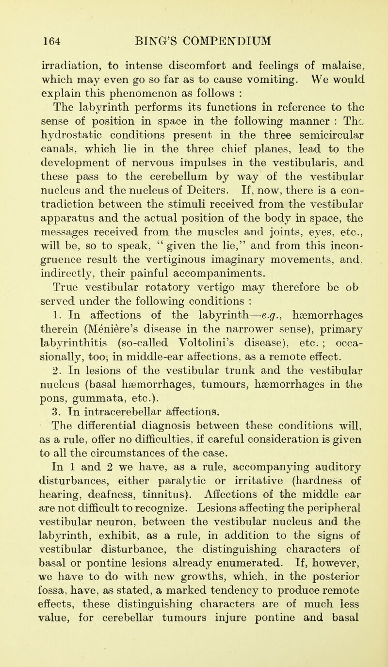 irradiation, to intense discomfort and feelings of malaise, which may even go so far as to cause vomiting. We would explain this phenomenon as follows : The labyrinth performs its functions in reference to the sense of position in space in the following manner : The hydrostatic conditions present in the three semicircular canals, which lie in the three chief planes, lead to the development of nervous impulses in the vestibularis, and these pass to the cerebellum by way of the vestibular nucleus and the nucleus of Deiters. If, now, there is a con- tradiction between the stimuli received from the vestibular apparatus and the actual position of the body in space, the messages received from the muscles and joints, eyes, etc., will be, so to speak,  given the lie, and from this incon- gruence result the vertiginous imaginary movements, and. indirectly, their painful accompaniments. True vestibular rotatory vertigo may therefore be ob served under the following conditions : 1. In affections of the labyrinth—e.g., hsemorrhages therein (Meniere's disease in the narrower sense), primary labyrinthitis (so-called Voltolini's disease), etc. ; occa- sionally, too, in middle-ear affections, as a remote effect. 2. In lesions of the vestibular trunk and the vestibular nucleus (basal haemorrhages, tumours, haemorrhages in the pons, gummata, etc.). 3. In intracerebellar affections. The differential diagnosis between these conditions will, as a rule, offer no difficulties, if careful consideration is given to all the circumstances of the case. In 1 and 2 we have, as a rule, accompanying auditory disturbances, either paralytic or irritative (hardness of hearing, deafness, tinnitus). Affections of the middle ear are not difficult to recognize. Lesions affecting the peripheral vestibular neuron, between the vestibular nucleus and the labyrinth, exhibit, as a rule, in addition to the signs of vestibular disturbance, the distinguishing characters of basal or pontine lesions already enumerated. If, however, we have to do with new growths, which, in the posterior fossa, have, as stated, a marked tendency to produce remote effects, these distinguishing characters are of much less value, for cerebellar tumours injure pontine and basal