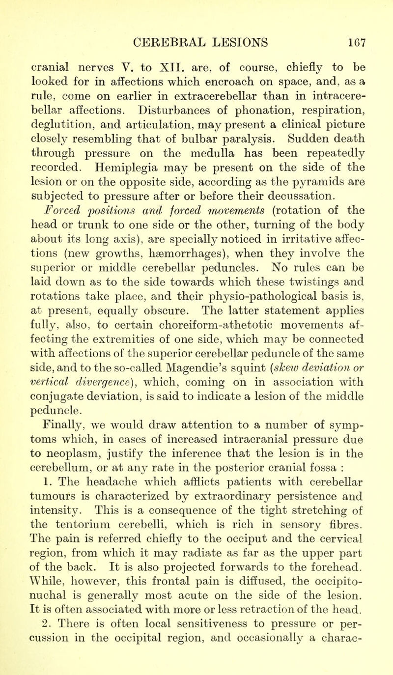 cranial nerves V. to XII. are, of course, chiefly to be looked for in affections which encroach on space, and, as a rule, come on earlier in extracerebellar than in intracere- bellar affections. Disturbances of phonation, respiration, deglutition, and articulation, may present a clinical picture closely resembling that of bulbar paralysis. Sudden death through pressure on the medulla has been repeatedly recorded. Hemiplegia may be present on the side of the lesion or on the opposite side, according as the pyramids are subjected to pressure after or before their decussation. Forced positions and forced movements (rotation of the head or trunk to one side or the other, turning of the body about its long axis), are specially noticed in irritative affec- tions (new growths, haemorrhages), when they involve the superior or middle cerebellar peduncles. No rules can be laid down as to the side towards which these twistings and rotations take place, and their physio-pathological basis is, at present, equally obscure. The latter statement applies fully, also, to certain choreiform-athetotic movements af- fecting the extremities of one side, which may be connected with affections of the superior cerebellar peduncle of the same side, and to the so-called Magendie's squint {skeiv deviation or vertical divergence), which, coming on in association with conjugate deviation, is said to indicate a lesion of the middle peduncle. Finally, we would draw attention to a number of symp- toms which, in cases of increased intracranial pressure due to neoplasm, justify the inference that the lesion is in the cerebellum, or at any rate in the posterior cranial fossa : 1. The headache which afflicts patients with cerebellar tumours is characterized by extraordinary persistence and intensity. This is a consequence of the tight stretching of the tentorium cerebelli, which is rich in sensory fibres. The pain is referred chiefly to the occiput and the cervical region, from which it may radiate as far as the upper part of the back. It is also projected forwards to the forehead. While, however, this frontal pain is diffused, the occipito- nuchal is generally most acute on the side of the lesion. It is often associated with more or less retraction of the head. 2. There is often local sensitiveness to pressure or per- cussion in the occipital region, and occasionally a charac-