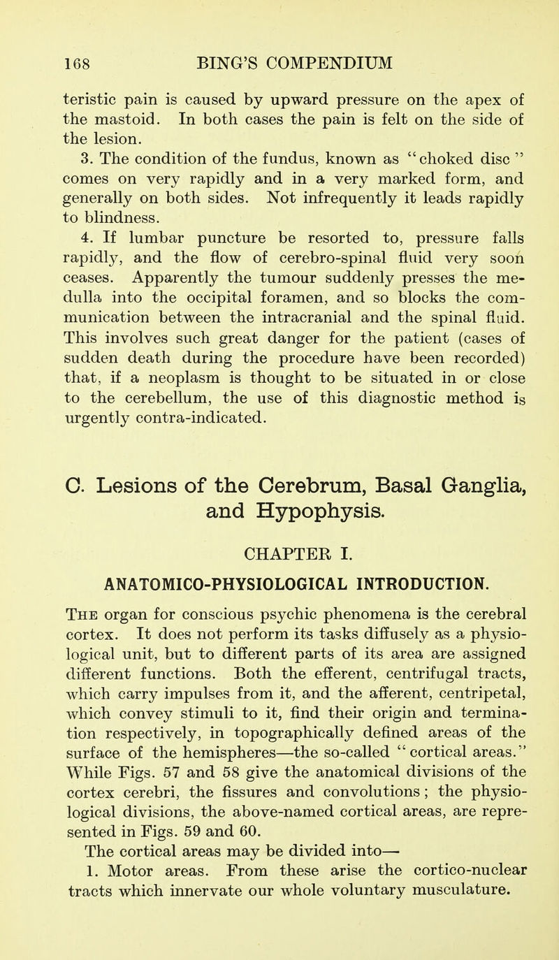 teristic pain is caused by upward pressure on the apex of the mastoid. In both cases the pain is felt on the side of the lesion. 3. The condition of the fundus, known as choked disc  comes on very rapidly and in a very marked form, and generally on both sides. Not infrequently it leads rapidly to blindness. 4. If lumbar puncture be resorted to, pressure falls rapidly, and the flow of cerebro-spinal fluid very soon ceases. Apparently the tumour suddenly presses the me- dulla into the occipital foramen, and so blocks the com- munication between the intracranial and the spinal fluid. This involves such great danger for the patient (cases of sudden death during the procedure have been recorded) that, if a neoplasm is thought to be situated in or close to the cerebellum, the use of this diagnostic method is urgently contra-indicated. C. Lesions of the Cerebrum, Basal Ganglia, and Hypophysis. CHAPTER I. ANATOMICO-PHYSIOLOGICAL INTRODUCTION. The organ for conscious psychic phenomena is the cerebral cortex. It does not perform its tasks diffusely as a physio- logical unit, but to different parts of its area are assigned different functions. Both the efferent, centrifugal tracts, which carry impulses from it, and the afferent, centripetal, which convey stimuli to it, find their origin and termina- tion respectively, in topographically defined areas of the surface of the hemispheres—the so-called cortical areas. While Figs. 57 and 58 give the anatomical divisions of the cortex cerebri, the fissures and convolutions; the physio- logical divisions, the above-named cortical areas, are repre- sented in Figs. 59 and 60. The cortical areas may be divided into—• 1. Motor areas. From these arise the cortico-nuclear tracts which innervate our whole voluntary musculature.