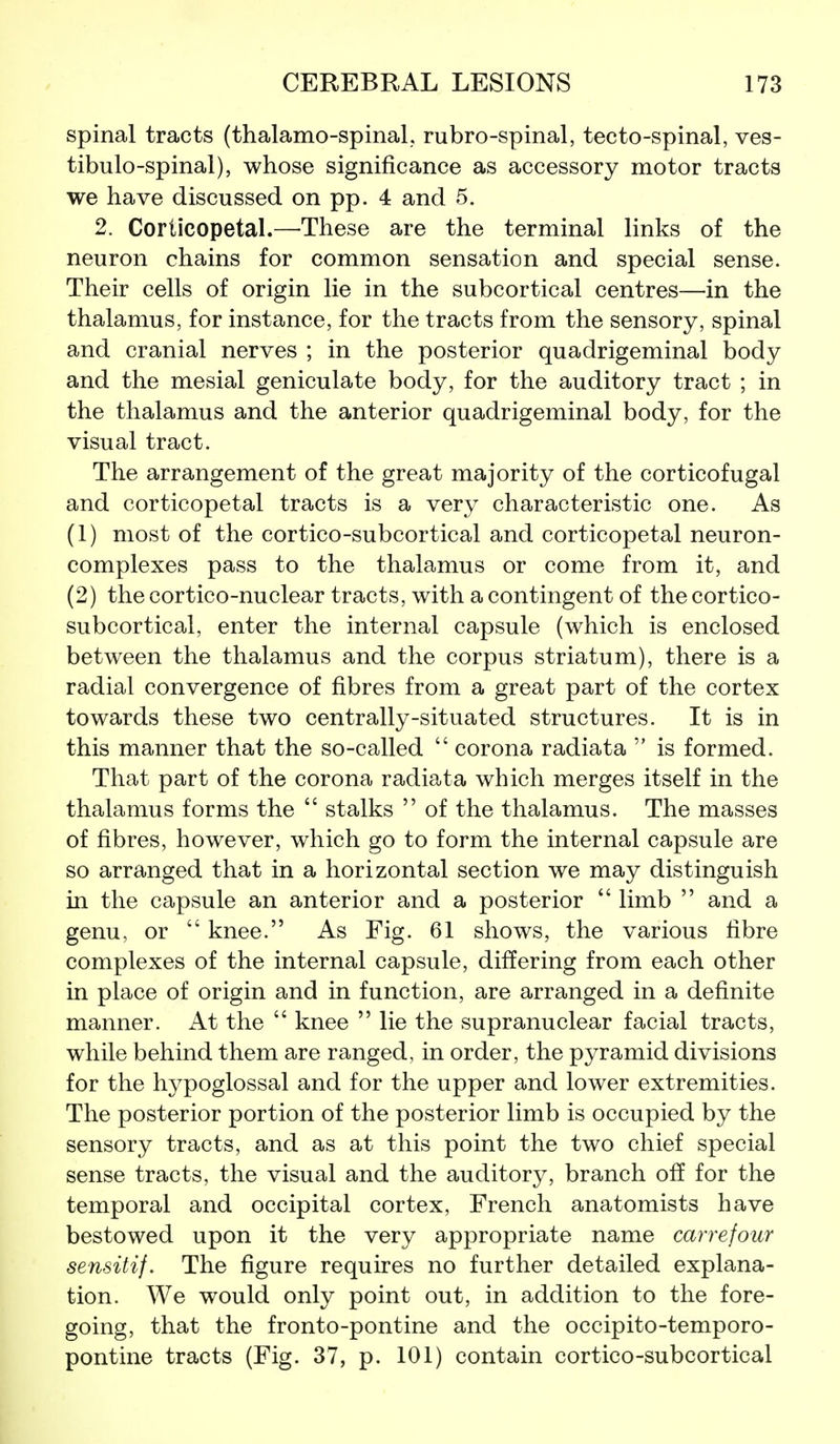 spinal tracts (thalamo-spinal,, rubro-spinal, tecto-spinal, ves- tibulo-spinal), whose significance as accessory motor tracts we have discussed on pp. 4 and 5. 2. Corticopetal.—These are the terminal links of the neuron chains for common sensation and special sense. Their cells of origin lie in the subcortical centres—in the thalamus, for instance, for the tracts from the sensory, spinal and cranial nerves ; in the posterior quadrigeminal body and the mesial geniculate body, for the auditory tract ; in the thalamus and the anterior quadrigeminal body, for the visual tract. The arrangement of the great majority of the corticofugal and corticopetal tracts is a very characteristic one. As (1) most of the cortico-subcortical and corticopetal neuron- complexes pass to the thalamus or come from it, and (2) the cortico-nuclear tracts, with a contingent of the cortico- subcortical, enter the internal capsule (which is enclosed between the thalamus and the corpus striatum), there is a radial convergence of fibres from a great part of the cortex towards these two centrally-situated structures. It is in this manner that the so-called  corona radiata  is formed. That part of the corona radiata which merges itself in the thalamus forms the  stalks  of the thalamus. The masses of fibres, however, which go to form the internal capsule are so arranged that in a horizontal section we may distinguish in the capsule an anterior and a posterior  limb  and a genu, or  knee. As Fig. 61 shows, the various fibre complexes of the internal capsule, differing from each other in place of origin and in function, are arranged in a definite manner. At the  knee  lie the supranuclear facial tracts, while behind them are ranged, in order, the pyramid divisions for the hypoglossal and for the upper and lower extremities. The posterior portion of the posterior limb is occupied by the sensory tracts, and as at this point the two chief special sense tracts, the visual and the auditory, branch off for the temporal and occipital cortex, French anatomists have bestowed upon it the very appropriate name carrefour sensitif. The figure requires no further detailed explana- tion. We would only point out, in addition to the fore- going, that the fronto-pontine and the occipito-temporo- pontine tracts (Fig. 37, p. 101) contain cortico-subcortical