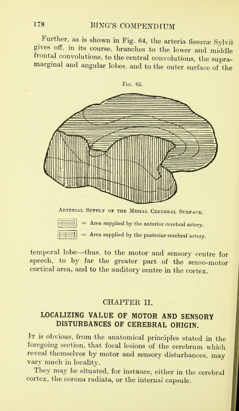 _ Further, as is shown in Fig. 64, the arteria fissure Sylvii gives off, in its course, branches to the lower and middle frontal convolutions, to the central convolutions, the supra- marginal and angular lobes, and to the outer surface of the Fig. 65. Arterial Supply of the Mesial Cerebral Surface. = Area supplied by the anterior cerebral artery. = Area supplied by the posterior cerebral artery. temporal lobe—thus, to the motor and sensory centre for speech, to by far the greater part of the senso-motor cortical area, and to the auditory centre in the cortex. CHAPTER II. LOCALIZING VALUE OF MOTOR AND SENSORY DISTURBANCES OF CEREBRAL ORIGIN. It is obvious, from the anatomical principles stated in the foregoing section, that focal lesions of the cerebrum which reveal themselves by motor and sensory disturbances, may vary much in locality. They may be situated, for instance, either in the cerebral cortex, the corona radiata, or the internal capsule.