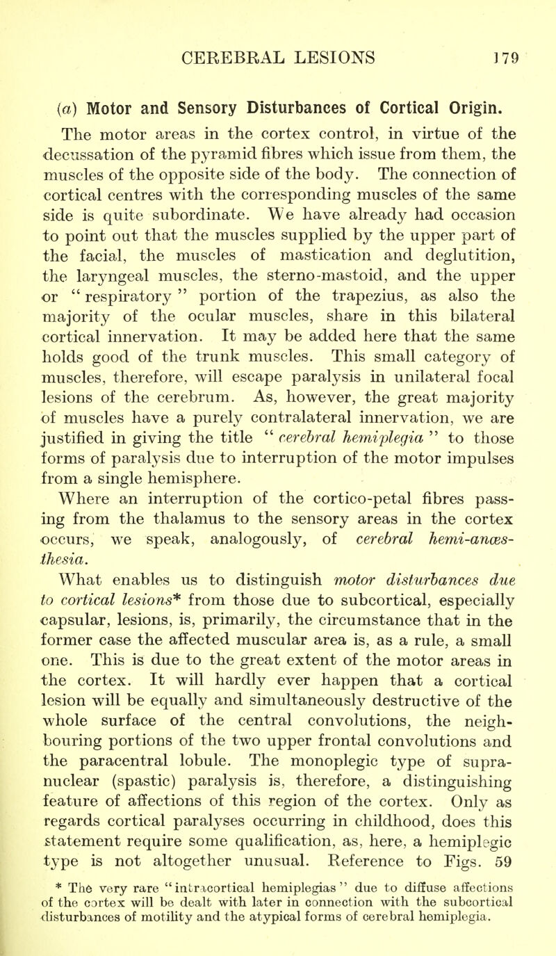 {a) Motor and Sensory Disturbances of Cortical Origin. The motor areas in the cortex control, in virtue of the decussation of the pyramid fibres which issue from them, the muscles of the opposite side of the body. The connection of cortical centres with the corresponding muscles of the same side is quite subordinate. We have already had occasion to point out that the muscles supplied by the upper part of the facial, the muscles of mastication and deglutition, the laryngeal muscles, the sterno-mastoid, and the upper or  respiratory  portion of the trapezius, as also the majority of the ocular muscles, share in this bilateral cortical innervation. It may be added here that the same holds good of the trunk muscles. This small category of muscles, therefore, will escape paralysis in unilateral focal lesions of the cerebrum. As, however, the great majority of muscles have a purely contralateral innervation, we are justified in giving the title  cerebral hemi'plegia  to those forms of paralysis due to interruption of the motor impulses from a single hemisphere. Where an interruption of the cortico-petal fibres pass- ing from the thalamus to the sensory areas in the cortex occurs, we speak, analogously, of cerebral hemi-anoes- thesia. What enables us to distinguish motor disturbances due to cortical lesions'^ from those due to subcortical, especially capsular, lesions, is, primarily, the circumstance that in the former case the affected muscular area is, as a rule, a small one. This is due to the great extent of the motor areas in the cortex. It will hardly ever happen that a cortical lesion will be equally and simultaneously destructive of the whole surface of the central convolutions, the neigh- bouring portions of the two upper frontal convolutions and the paracentral lobule. The monoplegic type of supra- nuclear (spastic) paralysis is, therefore, a distinguishing feature of affections of this region of the cortex. Only as regards cortical paralyses occurring in childhood, does this statement require some qualification, as, here, a hemiplegic t3'pe is not altogether unusual. Reference to Figs. 59 * Th6 very rare intricortical hemiplegias due to diffuse affections of the cortex will be dealt with later in connection with the subcortical disturbances of motility and the atypical forms of cerebral hemiplegia.