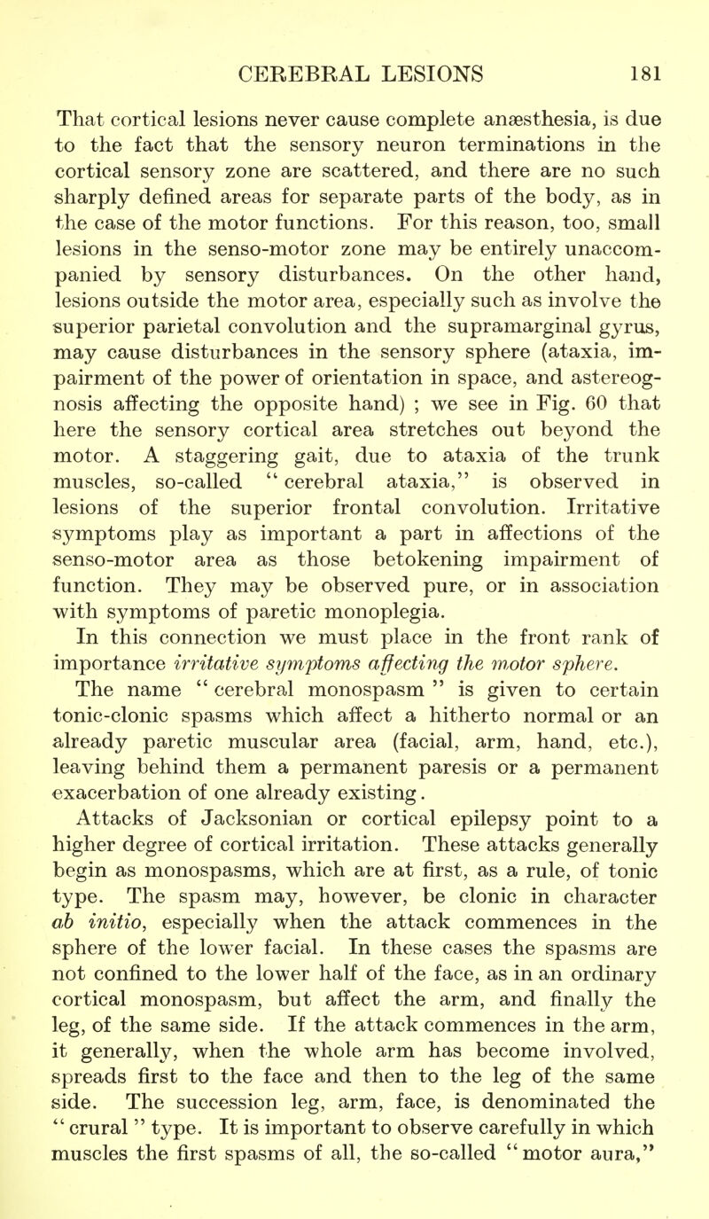 That cortical lesions never cause complete anaesthesia, is due to the fact that the sensory neuron terminations in the cortical sensory zone are scattered, and there are no such sharply defined areas for separate parts of the body, as in the case of the motor functions. For this reason, too, small lesions in the senso-motor zone may be entirely unaccom- panied by sensory disturbances. On the other hand, lesions outside the motor area, especially such as involve the superior parietal convolution and the supramarginal gyrus, may cause disturbances in the sensory sphere (ataxia, im- pairment of the power of orientation in space, and astereog- nosis affecting the opposite hand) ; we see in Fig. 60 that here the sensory cortical area stretches out beyond the motor. A staggering gait, due to ataxia of the trunk muscles, so-called  cerebral ataxia, is observed in lesions of the superior frontal convolution. Irritative symptoms play as important a part in affections of the senso-motor area as those betokening impairment of function. They may be observed pure, or in association with symptoms of paretic monoplegia. In this connection we must place in the front rank of importance irritative symptoms affecting the m,otor sphere. The name  cerebral monospasm  is given to certain tonic-clonic spasms which affect a hitherto normal or an already paretic muscular area (facial, arm, hand, etc.), leaving behind them a permanent paresis or a permanent exacerbation of one already existing. Attacks of Jacksonian or cortical epilepsy point to a higher degree of cortical irritation. These attacks generally begin as monospasms, which are at first, as a rule, of tonic type. The spasm may, however, be clonic in character oh initio, especially when the attack commences in the sphere of the lower facial. In these cases the spasms are not confined to the lower half of the face, as in an ordinary cortical monospasm, but affect the arm, and finally the leg, of the same side. If the attack commences in the arm, it generally, when the whole arm has become involved, spreads first to the face and then to the leg of the same side. The succession leg, arm, face, is denominated the  crural  type. It is important to observe carefully in which muscles the first spasms of all, the so-called motor aura,'*