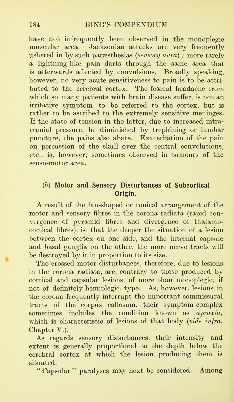 have not infrequently been observed in the monoplegic muscular area. Jacksonian attacks are very frequently ushered in by such paraesthesias (sensory aura); more rarely a lightning-like pain darts through the same area that is afterwards affected by convulsions. Broadly speaking, however, no very acute sensitiveness to pain is to be attri- buted to the cerebral cortex. The fearful headache from which so many patients with brain disease suffer, is not an irritative symptom to be referred to the cortex, but is rather to be ascribed to the extremely sensitive meninges. If the state of tension in the latter, due to increased intra- cranial pressure, be diminished by trephining or lumbar puncture, the pains also abate. Exacerbation of the pain on percussion of the skull over the central convolutions, etc., is, however, sometimes observed in tumours of the senso-motor area. (6) Motor and Sensory Disturbances of Subcortical Origin. A result of the fan-shaped or conical arrangement of the motor and sensory fibres in the corona radiata (rapid con- vergence of pyramid fibres and divergence of thalamo- cortical fibres), is, that the deeper the situation of a lesion between the cortex on one side, and the internal capsule and basal ganglia on the other, the more nerve tracts will be destroyed by it in proportion to its size. The crossed motor disturbances, therefore, due to lesions in the corona radiata, are, contrary to those produced by cortical and capsular lesions, of more than monoplegic, if not of definitely hemiplegic, type. As, however, lesions in the corona frequently interrupt the important commissural tracts of the corpus callosum, their symptom-complex sometimes includes the condition known as apraxia, which is characteristic of lesions of that body {vide infra, Chapter v.). As regards sensory disturbances, their intensity and extent is generally proportional to the depth below the cerebral cortex at which the lesion producing them is situated.  Capsular  paralyses may next be considered. Among