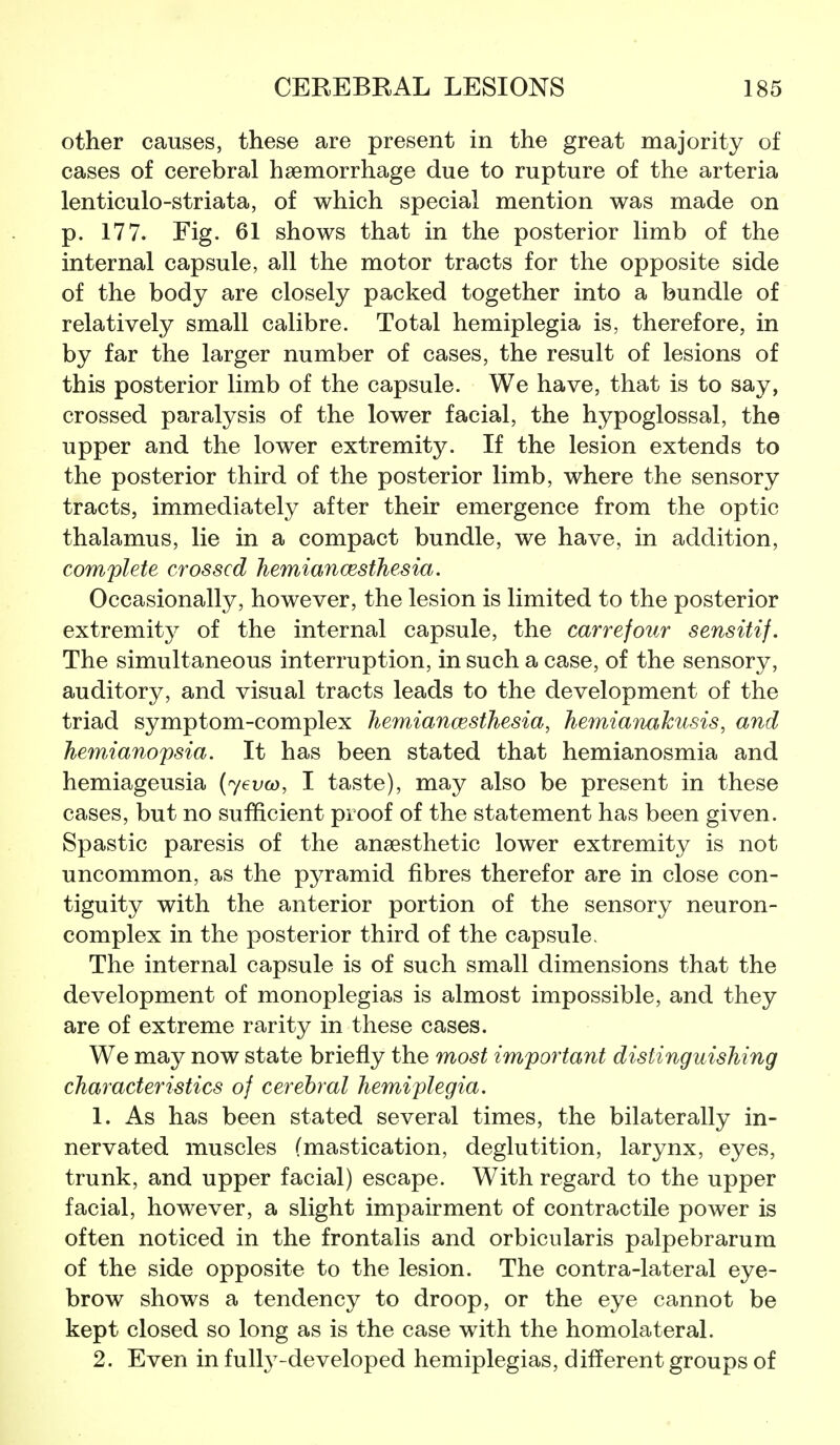 other causes, these are present in the great majority of cases of cerebral haemorrhage due to rupture of the arteria lenticulo-striata, of which special mention was made on p. 177. Fig. 61 shows that in the posterior limb of the internal capsule, all the motor tracts for the opposite side of the body are closely packed together into a bundle of relatively small calibre. Total hemiplegia is, therefore, in by far the larger number of cases, the result of lesions of this posterior limb of the capsule. We have, that is to say, crossed paralysis of the lower facial, the hypoglossal, the upper and the lower extremity. If the lesion extends to the posterior third of the posterior limb, where the sensory tracts, immediately after their emergence from the optic thalamus, lie in a compact bundle, we have, in addition, complete crossed hemiancesthesia. Occasionally, however, the lesion is limited to the posterior extremity of the internal capsule, the carrefour sensitif. The simultaneous interruption, in such a case, of the sensory, auditory, and visual tracts leads to the development of the triad symptom-complex hemiancesthesia, hemianakusis, and hemianopsia. It has been stated that hemianosmia and hemiageusia (yevco, I taste), may also be present in these cases, but no sufficient proof of the statement has been given. Spastic paresis of the anaesthetic lower extremity is not uncommon, as the pyramid fibres therefor are in close con- tiguity with the anterior portion of the sensory neuron- complex in the posterior third of the capsule. The internal capsule is of such small dimensions that the development of monoplegias is almost impossible, and they are of extreme rarity in these cases. We may now state briefly the most important distinguishing characteristics of cerebral hemiplegia. 1. As has been stated several times, the bilaterally in- nervated muscles (mastication, deglutition, larynx, eyes, trunk, and upper facial) escape. With regard to the upper facial, however, a slight impairment of contractile power is often noticed in the frontalis and orbicularis palpebrarum of the side opposite to the lesion. The contra-lateral eye- brow shows a tendency to droop, or the eye cannot be kept closed so long as is the case with the homolateral. 2. Even in fully-developed hemiplegias, different groups of