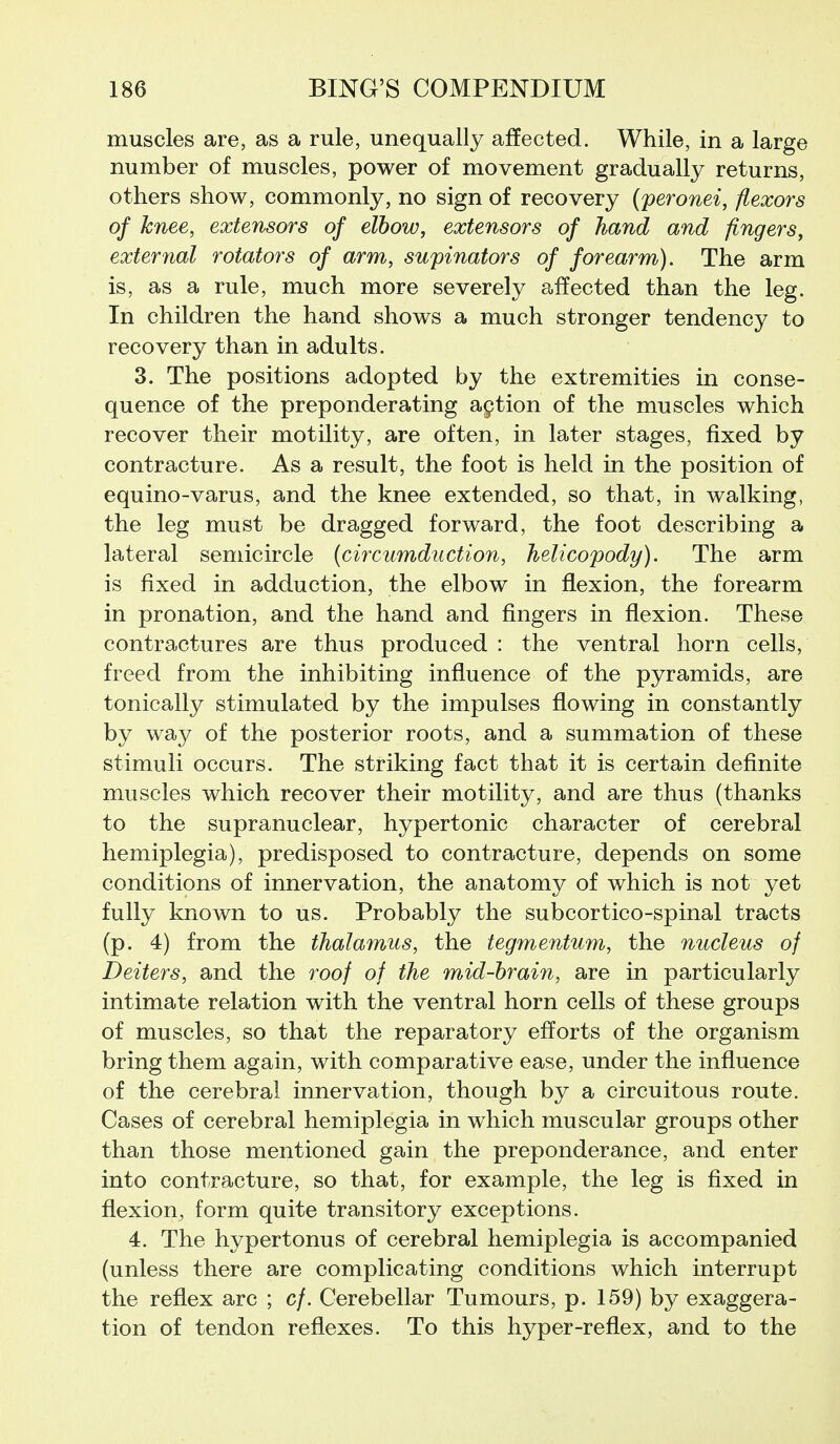 muscles are, as a rule, unequally affected. While, in a large number of muscles, power of movement gradually returns, others show, commonly, no sign of recovery {peronei, flexors of knee, extensors of elbow, extensors of hand and fingers, external rotators of arm, supinators of forearm). The arm is, as a rule, much more severely affected than the leg. In children the hand shows a much stronger tendency to recovery than in adults. 3. The positions adopted by the extremities in conse- quence of the preponderating action of the muscles which recover their motility, are often, in later stages, fixed by contracture. As a result, the foot is held in the position of equino-varus, and the knee extended, so that, in walking, the leg must be dragged forward, the foot describing a lateral semicircle (circumduction, helicopody). The arm is fixed in adduction, the elbow in flexion, the forearm in pronation, and the hand and fingers in flexion. These contractures are thus produced : the ventral horn cells, freed from the inhibiting influence of the pyramids, are tonically stimulated by the impulses flowing in constantly by way of the posterior roots, and a summation of these stimuli occurs. The striking fact that it is certain deflnite muscles which recover their motility, and are thus (thanks to the supranuclear, hypertonic character of cerebral hemiplegia), predisposed to contracture, depends on some conditions of innervation, the anatomy of which is not yet fully known to us. Probably the subcortico-spinal tracts (p. 4) from the thalamus, the tegmentum, the nucleus of Deiters, and the roof of the mid-brain, are in particularly intimate relation with the ventral horn cells of these groups of muscles, so that the reparatory efforts of the organism bring them again, with comparative ease, under the influence of the cerebral innervation, though by a circuitous route. Cases of cerebral hemiplegia in which muscular groups other than those mentioned gain the preponderance, and enter into contracture, so that, for example, the leg is fixed in flexion, form quite transitory exceptions. 4. The hypertonus of cerebral hemiplegia is accompanied (unless there are complicating conditions which interrupt the reflex arc ; c/. Cerebellar Tumours, p. 159) by exaggera- tion of tendon reflexes. To this hyper-reflex, and to the