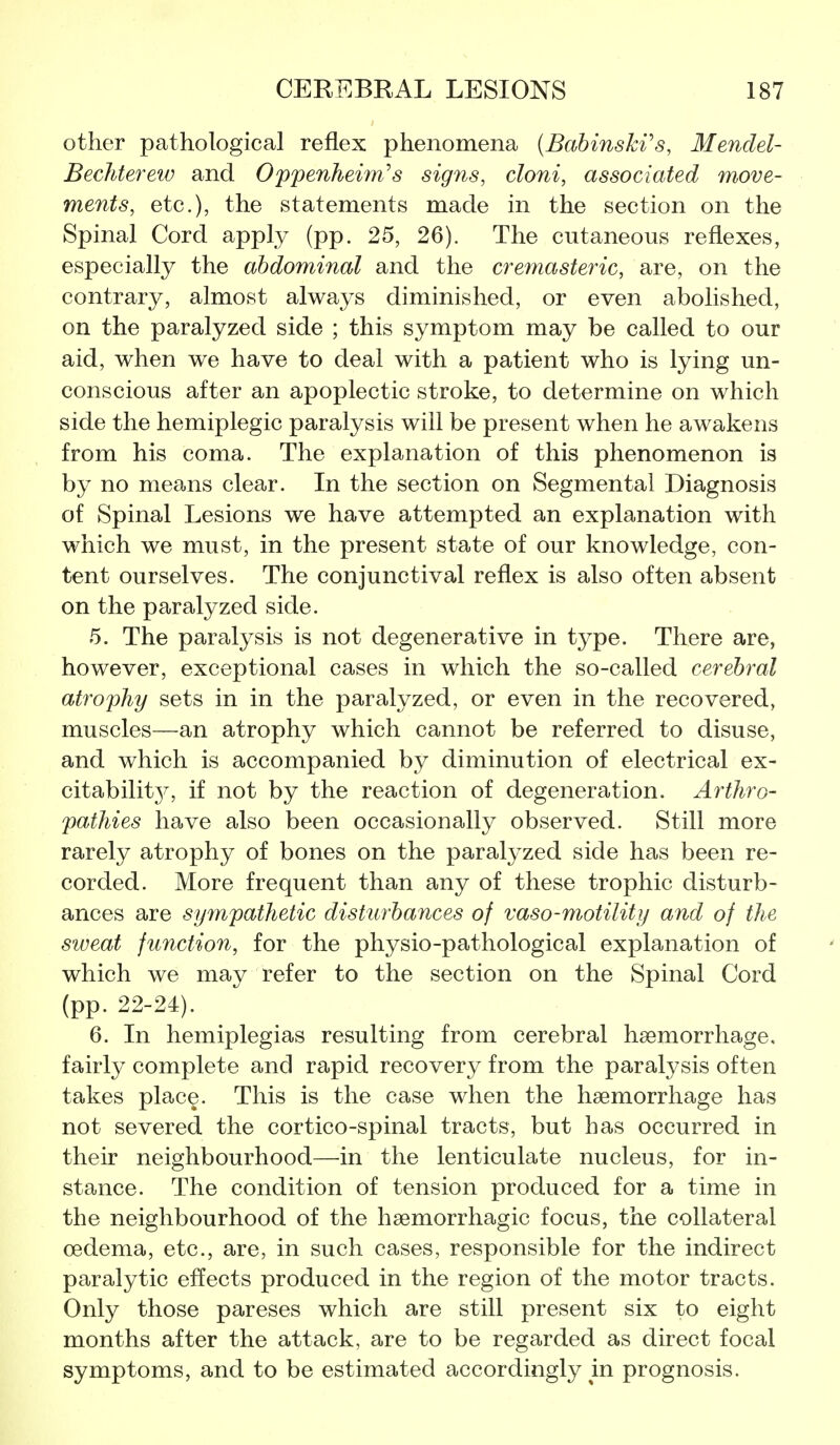 other pathological reflex phenomena (Bahinski's, Mendel- Bechtereiv and Oppenheim's signs, doni, associated move- ments, etc.), the statements made in the section on the Spinal Cord apply (pp. 25, 26). The cutaneous reflexes, especially the abdominal and the cremasteric, are, on the contrary, almost always diminished, or even abolished, on the paralyzed side ; this symptom may be called to our aid, when we have to deal with a patient who is lying un- conscious after an apoplectic stroke, to determine on which side the hemiplegic paralysis will be present when he awakens from his coma. The explanation of this phenomenon is by no means clear. In the section on Segmental Diagnosis of Spinal Lesions we have attempted an explanation with which we must, in the present state of our knowledge, con- tent ourselves. The conjunctival reflex is also often absent on the paralyzed side. 5. The paralysis is not degenerative in tj^pe. There are, however, exceptional cases in which the so-called cerebral atrophy sets in in the paralyzed, or even in the recovered, muscles—an atrophy which cannot be referred to disuse, and which is accompanied by diminution of electrical ex- citability^, if not by the reaction of degeneration. Arthro- pathies have also been occasionally observed. Still more rarely atrophy of bones on the paralyzed side has been re- corded. More frequent than any of these trophic disturb- ances are sympathetic disturbances of vaso-motility and of the stveat function, for the phy^sio-pathological explanation of which we may refer to the section on the Spinal Cord (pp. 22-24). 6. In hemiplegias resulting from cerebral haemorrhage, fairly complete and rapid recovery from the paralysis often takes place. This is the case when the haemorrhage has not severed the cortico-spinal tracts, but has occurred in their neighbourhood—in the lenticulate nucleus, for in- stance. The condition of tension produced for a time in the neighbourhood of the haemorrhagic focus, the collateral oedema, etc., are, in such cases, responsible for the indirect paralytic effects produced in the region of the motor tracts. Only those pareses which are still present six to eight months after the attack, are to be regarded as direct focal symptoms, and to be estimated accordingly in prognosis.