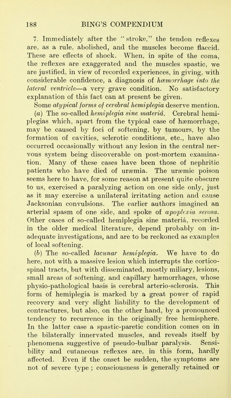 7. Immediately after the stroke, the tendon reflexes are, as a rule, abolished, and the muscles become flaccid. These are effects of shock. When, in spite of the coma, the reflexes are exaggerated and the muscles spastic, we are justified, in view of recorded experiences, in giving, with considerable confidence, a diagnosis of hcemorrhage into the lateral ventricle—a very grave condition. No satisfactory explanation of this fact can at present be given. Some atypical forms of cerebral hemiplegia deserve mention. (a) The so-called hemiplegia sine materia. Cerebral hemi- plegias which, apart from the typical case of haemorrhage, may be caused by foci of softening, by tumours, by the formation of cavities, sclerotic conditions, etc., have also occurred occasionally without any lesion in the central ner- vous system being discoverable on post-mortem examina- tion. Many of these cases have been those of nephritic patients who have died of uraemia. The uraemic poison seems here to have, for some reason at present quite obscure to us, exercised a paralyzing action on one side only, just as it may exercise a unilateral irritating action and cause Jacksonian convulsions. The earlier authors imagined an arterial spasm of one side, and spoke of apoplexia serosa. Other cases of so-called hemiplegia sine materia, recorded in the older medical literature, depend probably on in- adequate investigations, and are to be reckoned as examples of local softening. (6) The so-called lacunar hemiplegia. We have to do here, not with a massive lesion which interrupts the cortico- spinal tracts, but with disseminated, mostly miliary, lesions, small areas of softening, and capillary haemorrhages, whose physio-pathological basis is cerebral arterio-sclerosis. This form of hemiplegia is marked by a great power of rapid recovery and very slight liability to the development of contractures, but also, on the other hand, by a pronounced tendency to recurrence in the originally free hemisphere. In the latter case a spastic-paretic condition comes on in the bilaterally innervated muscles, and reveals itself by phenomena suggestive of pseudo-bulbar paralysis. Sensi- bility and cutaneous reflexes are, in this form, hardly affected. Even if the onset be sudden, the symptoms are not of severe type ; consciousness is generally retained or