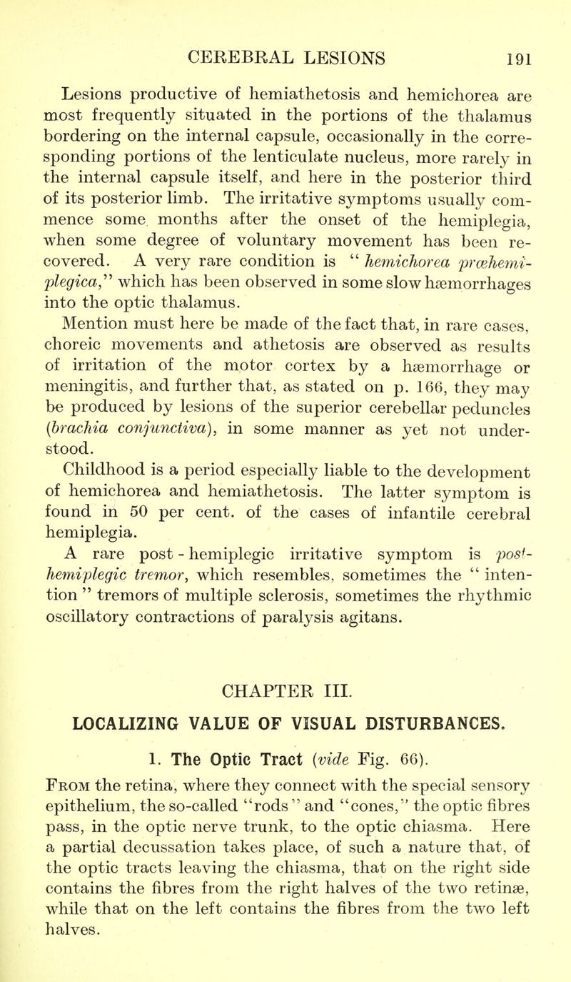 Lesions productive of hemiathetosis and hemichorea are most frequently situated in the portions of the thalamus bordering on the internal capsule, occasionally in the corre- sponding portions of the lenticulate nucleus, more rarely in the internal capsule itself, and here in the posterior third of its posterior limb. The irritative symptoms usually com- mence some months after the onset of the hemiplegia, when some degree of voluntary movement has been re- covered. A very rare condition is  hemichorea prcehemi- plegica,^^ which has been observed in some slow haemorrhages into the optic thalamus. Mention must here be made of the fact that, in rare cases, choreic movements and athetosis are observed as results of irritation of the motor cortex by a haemorrhage or meningitis, and further that, as stated on p. 166, they may be produced by lesions of the superior cerebellar peduncles (brachia conju7ictiva), in some manner as yet not under- stood. Childhood is a period especially liable to the development of hemichorea and hemiathetosis. The latter symptom is found in 50 per cent, of the cases of infantile cerebral hemiplegia. A rare post - hemiplegic irritative symptom is post- hemiplegic tremor, which resembles, sometimes the  inten- tion  tremors of multiple sclerosis, sometimes the rhythmic oscillatory contractions of paralysis agitans. CHAPTER III. LOCALIZING VALUE OF VISUAL DISTURBANCES. 1. The Optic Tract {vide Fig. 66). From the retina, where they connect with the special sensory epithelium, the so-called rods  and cones, the optic fibres pass, in the optic nerve trunk, to the optic chiasma. Here a partial decussation takes place, of such a nature that, of the optic tracts leaving the chiasma, that on the right side contains the fibres from the right halves of the two retinae, while that on the left contains the fibres from the two left halves.