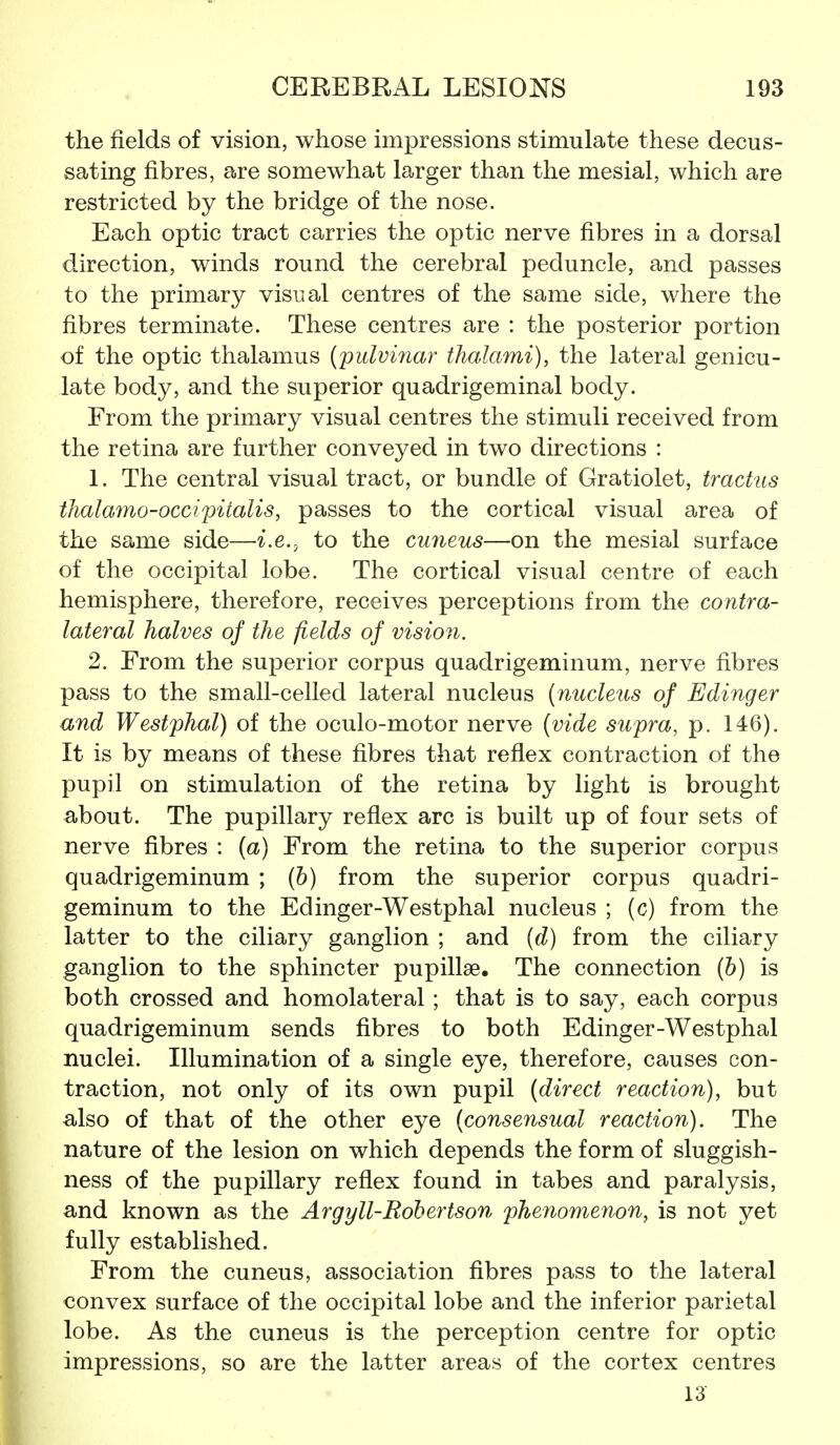 the fields of vision, whose impressions stimulate these decus- sating fibres, are somewhat larger than the mesial, which are restricted by the bridge of the nose. Each optic tract carries the optic nerve fibres in a dorsal direction, winds round the cerebral peduncle, and passes to the primary visual centres of the same side, where the fibres terminate. These centres are : the posterior portion of the optic thalamus (pulvinar thalami), the lateral genicu- late body, and the superior quadrigeminal body. From the primary visual centres the stimuli received from the retina are further conveyed in two directions : 1. The central visual tract, or bundle of Gratiolet, tractus thala7no-occipitalis, passes to the cortical visual area of the same side—i.e., to the cuneus—on the mesial surface of the occipital lobe. The cortical visual centre of each hemisphere, therefore, receives perceptions from the contra- lateral halves of the fields of vision. 2. From the superior corpus quadrigeminum, nerve fibres pass to the small-celled lateral nucleus (nucleus of Edinger and Westphal) of the oculo-motor nerve (vide supra, p. 146). It is by means of these fibres that reflex contraction of the pupil on stimulation of the retina by light is brought about. The pupillary reflex arc is built up of four sets of nerve fibres : {a) From the retina to the superior corpus quadrigeminum ; (b) from the superior corpus quadri- geminum to the Edinger-Westphal nucleus ; (c) from the latter to the ciliary ganglion ; and (d) from the ciliary ganglion to the sphincter pupillse. The connection (b) is both crossed and homolateral ; that is to say, each corpus quadrigeminum sends fibres to both Edinger-Westphal nuclei. Illumination of a single eye, therefore, causes con- traction, not only of its own pupil (direct reaction), but also of that of the other eye (consensual reaction). The nature of the lesion on which depends the form of sluggish- ness of the pupillary reflex found in tabes and paralysis, and known as the Argyll-Robertson phenomenon, is not yet fully established. From the cuneus, association fibres pass to the lateral convex surface of the occipital lobe and the inferior parietal lobe. As the cuneus is the perception centre for optic impressions, so are the latter areas of the cortex centres 13