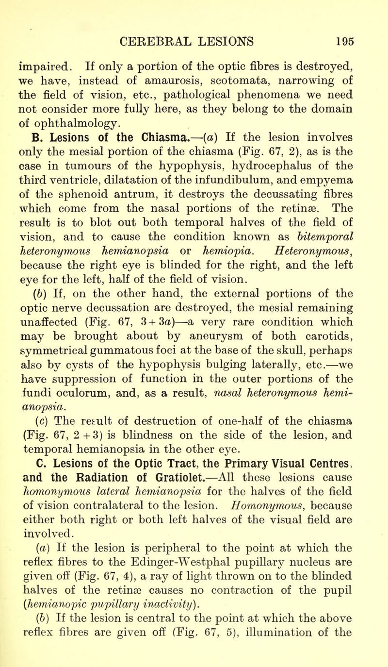 impaired. If only a portion of the optic fibres is destroyed, we have, instead of amaurosis, scotomata, narrowing of the field of vision, etc., pathological phenomena we need not consider more fully here, as they belong to the domain of ophthalmology. B. Lesions of the Chiasma.—{a) If the lesion involves only the mesial portion of the chiasma (Fig. 67, 2), as is the case in tumours of the hypophysis, hydrocephalus of the third ventricle, dilatation of the infundibulum, and empyema of the sphenoid antrum, it destroys the decussating fibres which come from the nasal portions of the retinae. The result is to blot out both temporal halves of the field of vision, and to cause the condition known as bitemporal heteronymous hemianopsia or hemiopia. Heteronymous, because the right eye is blinded for the right, and the left eye for the left, half of the field of vision. (6) If, on the other hand, the external portions of the optic nerve decussation are destroyed, the mesial remaining unaffected (Fig. 67, 3+3a)—-a very rare condition which may be brought about by aneurysm of both carotids, symmetrical gummatous foci at the base of the skuU, perhaps also by cysts of the hypophysis bulging laterally, etc.—we have suppression of function in the outer portions of the fundi oculorum, and, as a result, nasal heteronymous hemi- anopsia. (c) The result of destruction of one-half of the chiasma (Fig. 67, 2+3) is blindness on the side of the lesion, and temporal hemianopsia in the other eye. C. Lesions of the Optic Tract, the Primary Visual Centres, and the Radiation of Gratiolet.—All these lesions cause homonymous lateral hemianopsia for the halves of the field of vision contralateral to the lesion. Homonymous, because either both right or both left halves of the visual field are involved. (a) If the lesion is peripheral to the point at which the reflex fibres to the Edinger-Westphal pupillary nucleus are given off (Fig. 67, 4), a ray of light thrown on to the blinded halves of the retinae causes no contraction of the pupil (hemianopic pupillary inactivity). (b) If the lesion is central to the point at which the above reflex fibres are given off (Fig. 67, 5), illumination of the