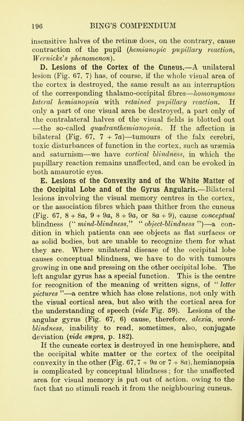 insensitive halves of the retinse does, on the contrary, cause contraction of the pupil (hemianopic pupillary reaction, Wernicke's phenomenon). D. Lesions of the Cortex of the Cuneus.—A unilateral lesion (Fig. 67, 7) has, of course, if the whole visual area of the cortex is destroyed, the same result as an interruption of the corresponding thalamo-occipital fibres—homonymous lateral hemianopsia with retained pupillary reaction. If only a part of one visual area be destroyed, a part only of the contralateral halves of the visual fields is blotted out —the so-called quadranthemianopsia. If the affection is bilateral (Fig. 67, 7 + 7a)—tumours of the falx cerebri, toxic disturbances of function in the cortex, such as uraemia and saturnism—we have cortical blindness, in which the pupillary reaction remains unaffected, and can be evoked in both amaurotic eyes. E. Lesions of the Convexity and of the White Matter of the Occipital Lobe and of the Gyrus Angularis.—Bilateral lesions involving the visual memory centres in the cortex, or the association fibres which pass thither from the cuneus (Fig. 67, 8 + 8a, 9 + 9a, 8 + 9a, or 8a + 9), cause conceptual blindness ( mind-blindness,''^  object-blindness )—a con- dition in which patients can see objects as flat surfaces or as solid bodies, but are unable to recognize them for what they are. Where unilateral disease of the occipital lobe causes conceptual blindness, we have to do with tumours growing in one and pressing on the other occipital lobe. The left angular gyrus has a special function. This is the centre for recognition of the meaning of written signs, of  letter pictures —a centre which has close relations, not only with the visual cortical area, but also with the cortical area for the understanding of speech {vide Fig. 59). Lesions of the angular gyrus (Fig. 67, 6) cause, therefore, alexia, word- blindness, inability to read, sometimes, also, conjugate deviation (vide supra, p. 182). If the cuneate cortex is destroyed in one hemisphere, and the occipital white matter or the cortex of the occipital convexity in the other (Fig. 67, 7 + 9a or 7 + 8a), hemianopsia is complicated by conceptual blindness; for the unaffected area for visual memory is put out of action, owing to the fact that no stimuli reach it from the neighbouring cuneus.