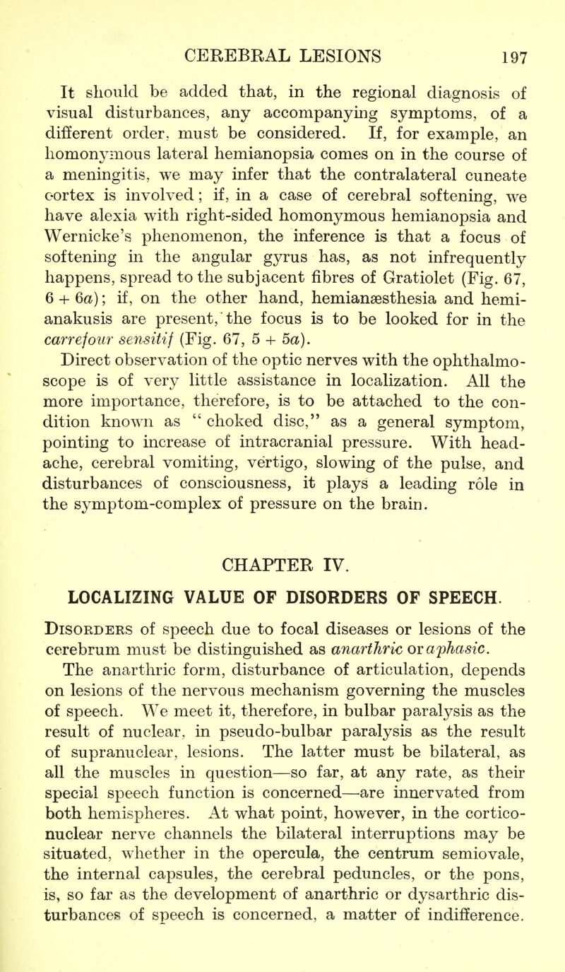 It should be added that, in the regional diagnosis of visual disturbances, any accompanying symptoms, of a different order, must be considered. If, for example, an homonymous lateral hemianopsia comes on in the course of a meningitis, we may infer that the contralateral cuneate oortex is involved; if, in a case of cerebral softening, we have alexia with right-sided homonymous hemianopsia and Wernicke's phenomenon, the inference is that a focus of softening in the angular gyrus has, as not infrequently happens, spread to the subjacent fibres of Gratiolet (Fig. 67, 6 + Qa); if, on the other hand, hemiansesthesia and hemi- anakusis are present, the focus is to be looked for in the carrefour sensitif (Fig. 67, 5 + 5a). Direct observation of the optic nerves with the ophthalmo- scope is of very little assistance in localization. All the more importance, therefore, is to be attached to the con- dition known as  choked disc, as a general symptom, pointing to increase of intracranial pressure. With head- ache, cerebral vomiting, vertigo, slowing of the pulse, and disturbances of consciousness, it plays a leading role in the symptom-complex of pressure on the brain. CHAPTER IV. LOCALIZING VALUE OF DISORDERS OF SPEECH. Disorders of speech due to focal diseases or lesions of the cerebrum must be distinguished as anarthric or aphasic. The anarthric form, disturbance of articulation, depends on lesions of the nervous mechanism governing the muscles of speech. We meet it, therefore, in bulbar paralysis as the result of nuclear, in pseudo-bulbar paralysis as the result of supranuclear, lesions. The latter must be bilateral, as all the muscles in question—so far, at any rate, as their special speech function is concerned—are innervated from both hemispheres. At what point, however, in the cortico- nuclear nerve channels the bilateral interruptions may be situated, whether in the opercula, the centrum semiovale, the internal capsules, the cerebral peduncles, or the pons, is, so far as the development of anarthric or dysarthric dis- turbances of speech is concerned, a matter of indifference.