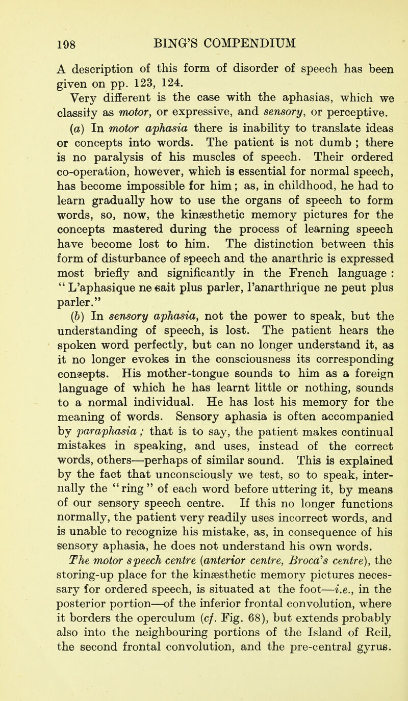 A description of this form of disorder of speech has been given on pp. 123, 124. Very different is the case with the aphasias, which we classify as motor, or expressive, and sensory, or perceptive. {a) In motor aphasia there is inability to translate ideas or concepts into words. The patient is not dumb ; there is no paralysis of his muscles of speech. Their ordered co-operation, however, which is essential for normal speech, has become impossible for him; as, in childhood, he had to learn gradually how to use the organs of speech to form words, so, now, the kinsesthetic memory pictures for the concepts mastered during the process of learning speech have become lost to him. The distinction between this form of disturbance of speech and the anarthric is expressed most briefly and significantly in the French language :  L'aphasique neeait plus parler, Fanarthrique ne peut plus parler. (6) In sensory aphasia, not the power to speak, but the understanding of speech, is lost. The patient hears the spoken word perfectly, but can no longer understand it, as it no longer evokes in the consciousness its corresponding concepts. His mother-tongue sounds to him as a foreign language of which he has learnt little or nothing, sounds to a normal individual. He has lost his memory for the meaning of words. Sensory aphasia is often accompanied by paraphasia; that is to say, the patient makes continual mistakes in speaking, and uses, instead of the correct words, others—perhaps of similar sound. This is explained by the fact that unconsciously we test, so to speak, inter- nally the ring  of each word before uttering it, by means of our sensory speech centre. If this no longer functions normally, the patient very readily uses incorrect words, and is unable to recognize his mistake, as, in consequence of his sensory aphasia, he does not understand his own words. The motor speech centre (anterior centre, Broca^s centre), the storing-up place for the kinaesthetic memory pictures neces- sary for ordered speech, is situated at the foot—i.e., in the posterior portion—of the inferior frontal convolution, where it borders the operculum (c/. Fig. 68), but extends probably also into the neighbouring portions of the Island of Reil, the second frontal convolution, and the pre-central gyrus.