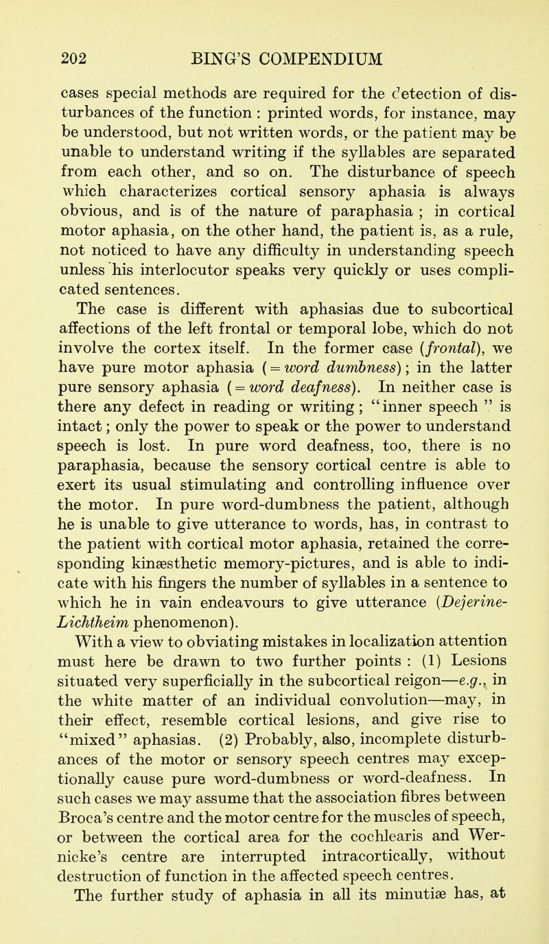 cases special methods are required for the detection of dis- turbances of the function : printed words, for instance, may be understood, but not written words, or the patient may be unable to understand writing if the syllables are separated from each other, and so on. The disturbance of speech which characterizes cortical sensory aphasia is always obvious, and is of the nature of paraphasia ; in cortical motor aphasia, on the other hand, the patient is, as a rule, not noticed to have any difficulty in understanding speech unless his interlocutor speaks very quickly or uses compli- cated sentences. The case is different with aphasias due to subcortical affections of the left frontal or temporal lobe, which do not involve the cortex itself. In the former case (frontal), we have pure motor aphasia (= word dumbness); in the latter pure sensory aphasia { = word deafness). In neither case is there any defect in reading or writing; inner speech  is intact; only the power to speak or the power to understand speech is lost. In pure word deafness, too, there is no paraphasia, because the sensory cortical centre is able to exert its usual stimulating and controlling influence over the motor. In pure word-dumbness the patient, although he is unable to give utterance to words, has, in contrast to the patient with cortical motor aphasia, retained the corre- sponding kinsesthetic memory-pictures, and is able to indi- cate with his fingers the number of syllables in a sentence to which he in vain endeavours to give utterance (Dejerine- Lichtheim phenomenon). With a view to obviating mistakes in localization attention must here be drawn to two further points : (1) Lesions situated very superficially in the subcortical reigon—e.g., in the white matter of an individual convolution—may, in their effect, resemble cortical lesions, and give rise to mixed aphasias. (2) Probably, also, incomplete disturb- ances of the motor or sensory speech centres may excep- tionally cause pure word-dumbness or word-deafness. In such cases we may assume that the association fibres between Broca's centre and the motor centre for the muscles of speech, or between the cortical area for the cochlearis and Wer- nicke's centre are interrupted intracor tic ally, without destruction of function in the affected speech centres. The further study of aphasia in all its minutiae has, at