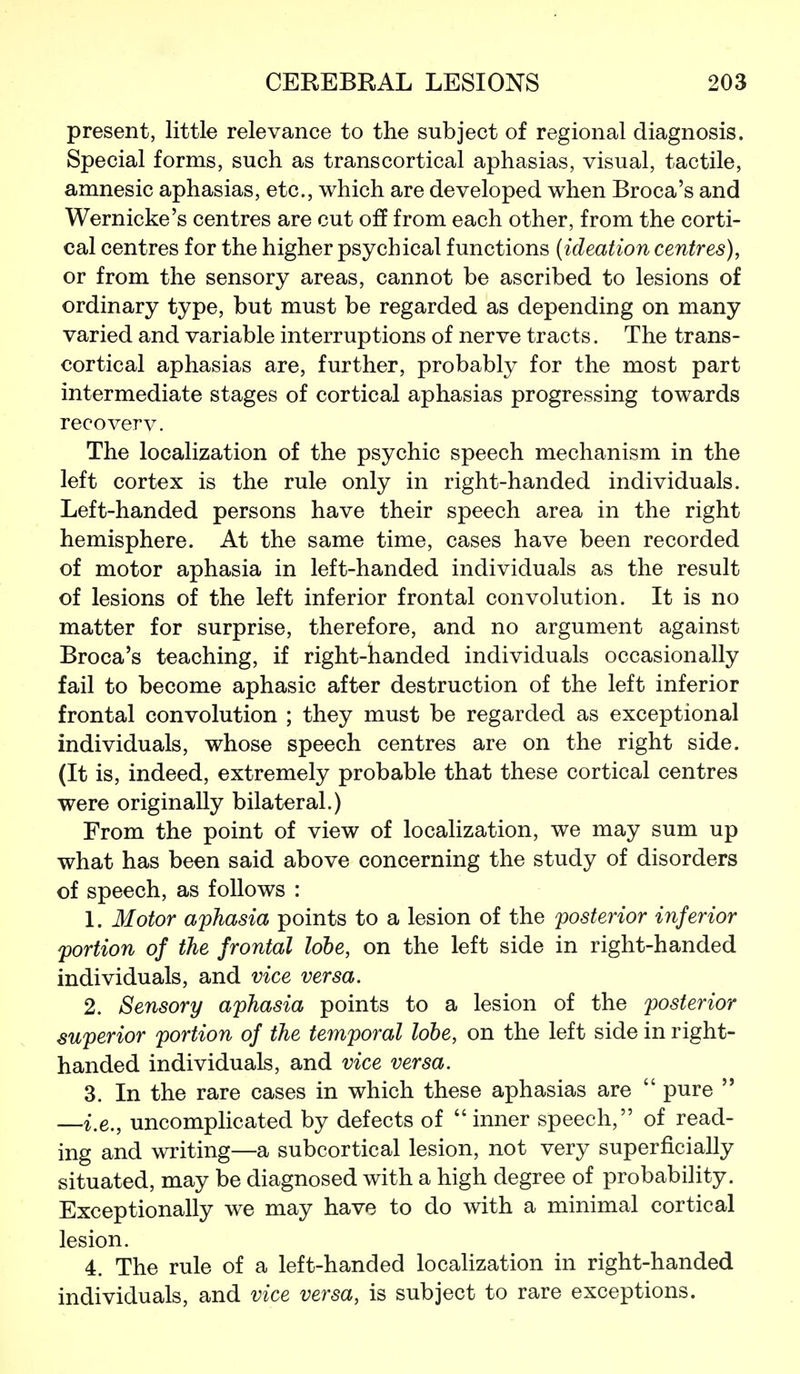 present, little relevance to the subject of regional diagnosis. Special forms, such as transcortical aphasias, visual, tactile, amnesic aphasias, etc., which are developed when Broca's and Wernicke's centres are cut off from each other, from the corti- cal centres for the higher psychical functions {ideation centres), or from the sensory areas, cannot be ascribed to lesions of ordinary type, but must be regarded as depending on many varied and variable interruptions of nerve tracts. The trans- cortical aphasias are, further, probably for the most part intermediate stages of cortical aphasias progressing towards recoverv. The localization of the psychic speech mechanism in the left cortex is the rule only in right-handed individuals. Left-handed persons have their speech area in the right hemisphere. At the same time, cases have been recorded of motor aphasia in left-handed individuals as the result of lesions of the left inferior frontal convolution. It is no matter for surprise, therefore, and no argument against Broca's teaching, if right-handed individuals occasionally fail to become aphasic after destruction of the left inferior frontal convolution ; they must be regarded as exceptional individuals, whose speech centres are on the right side. (It is, indeed, extremely probable that these cortical centres were originally bilateral.) From the point of view of localization, we may sum up what has been said above concerning the study of disorders of speech, as follows : 1. Motor aphasia points to a lesion of the posterior inferior portion of the frontal lobe, on the left side in right-handed individuals, and vice versa. 2. Sensory aphasia points to a lesion of the posterior superior portion of the temporal lobe, on the left side in right- handed individuals, and vice versa. 3. In the rare cases in which these aphasias are  pure  —i.e., uncomplicated by defects of  inner speech, of read- ing and writing—a subcortical lesion, not very superficially situated, may be diagnosed with a high degree of probability. Exceptionally we may have to do with a minimal cortical lesion. 4. The rule of a left-handed locaHzation in right-handed individuals, and vice versa, is subject to rare exceptions.