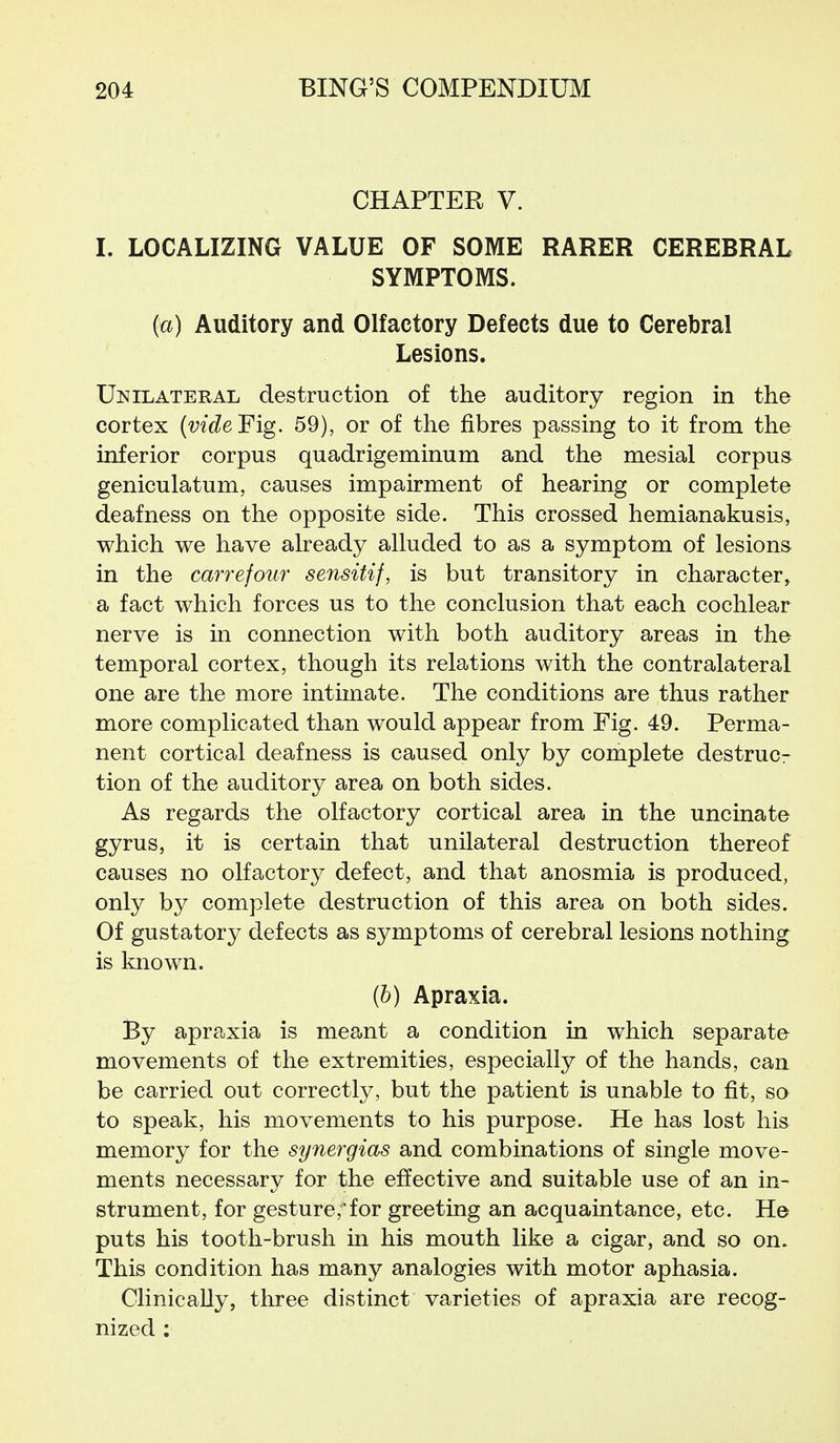 CHAPTER V. I. LOCALIZING VALUE OF SOME RARER CEREBRAL SYMPTOMS. {a) Auditory and Olfactory Defects due to Cerebral Lesions. Unilateral destruction of the auditory region in the cortex {vide¥ig. 59), or of the fibres passing to it from the inferior corpus quadrigeminum and the mesial corpus geniculatum, causes impairment of hearing or complete deafness on the opposite side. This crossed hemianakusis, which we have already alluded to as a symptom of lesions in the carrefour sensitif, is but transitory in character, a fact which forces us to the conclusion that each cochlear nerve is in connection with both auditory areas in the temporal cortex, though its relations with the contralateral one are the more intimate. The conditions are thus rather more complicated than would appear from Fig. 49. Perma- nent cortical deafness is caused only by complete destruc- tion of the auditory area on both sides. As regards the olfactory cortical area in the uncinate gyrus, it is certain that unilateral destruction thereof causes no olfactory defect, and that anosmia is produced, only by complete destruction of this area on both sides. Of gustatory defects as symptoms of cerebral lesions nothing is known. (6) Apraxia. By apraxia is meant a condition in which separate movements of the extremities, especially of the hands, can be carried out correctly, but the patient is unable to fit, so to speak, his movements to his purpose. He has lost his memory for the synergias and combinations of single move- ments necessary for the effective and suitable use of an in- strument, for gesture,for greeting an acquaintance, etc. He puts his tooth-brush in his mouth like a cigar, and so on. This condition has many analogies with motor aphasia. Clinically, three distinct varieties of apraxia are recog- nized ;