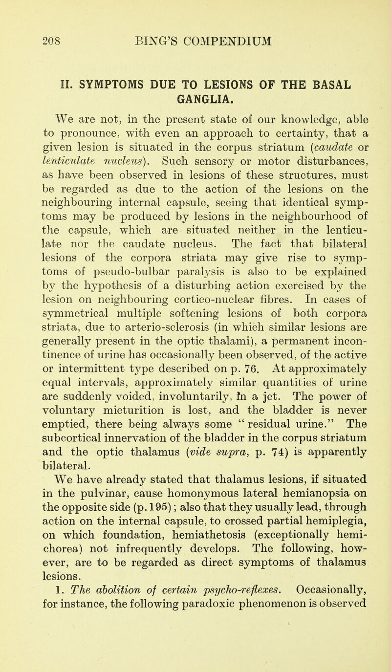 II. SYMPTOMS DUE TO LESIONS OF THE BASAL GANGLIA. We are not, in the present state of our knowledge, able to pronounce, with even an approach to certainty, that a given lesion is situated in the corpus striatum [caudate or lenticulate nucleus). Such sensory or motor disturbances, as have been observed in lesions of these structures, must be regarded as due to the action of the lesions on the neighbouring internal capsule, seeing that identical symp- toms may be produced by lesions in the neighbourhood of the capsule, which are situated neither in the lenticu- late nor the caudate nucleus. The fact that bilateral lesions of the corpora striata may give rise to symp- toms of pseudo-bulbar paralysis is also to be explained by the hypothesis of a disturbing action exercised by the lesion on neighbouring cortico-nuclear fibres. In cases of symmetrical multiple softening lesions of both corpora striata, due to arterio-sclerosis (in which similar lesions are generally present in the optic thalami), a permanent incon- tinence of urine has occasionally been observed, of the active or intermittent type described on p. 76. At approximately equal intervals, approximately similar quantities of urine are suddenly voided, involuntarily, in a jet. The power of voluntary micturition is lost, and the bladder is never emptied, there being always some  residual urine. The subcortical innervation of the bladder in the corpus striatum and the optic thalamus (vide supra, p. 74) is apparently bilateral. We have already stated that thalamus lesions, if situated in the pulvinar, cause homonymous lateral hemianopsia on the opposite side (p. 195); also that they usually lead, through action on the internal capsule, to crossed partial hemiplegia, on which foundation, hemiathetosis (exceptionally hemi- chorea) not infrequently develops. The following, how- ever, are to be regarded as direct symptoms of thalamus lesions. 1. The abolition of certain psycho-reflexes. Occasionally, for instance, the following paradoxic phenomenon is observed