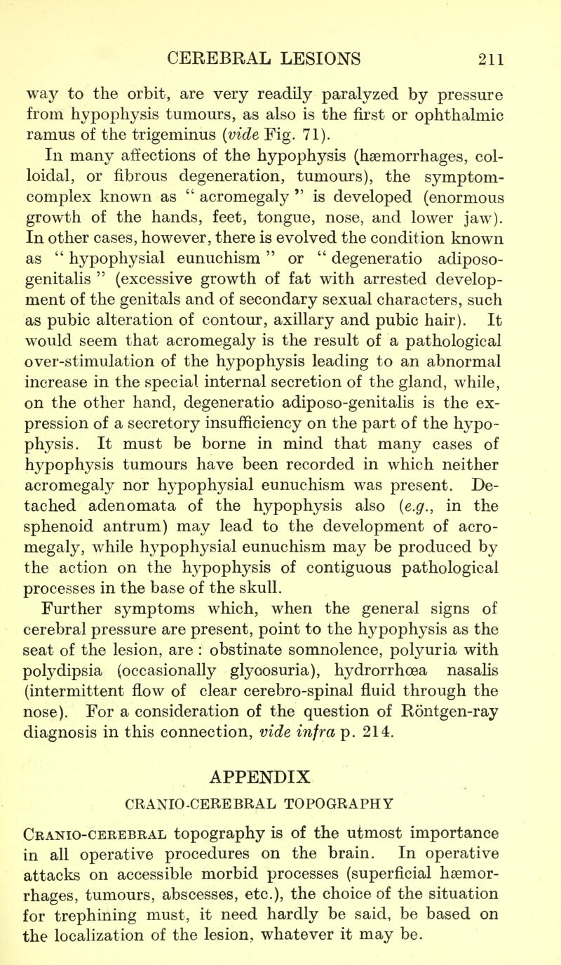 way to the orbit, are very readily paralyzed by pressure from hypophysis tumours, as also is the first or ophthalmic ramus of the trigeminus {vide Fig. 71). In many affections of the hypophysis (haemorrhages, col- loidal, or fibrous degeneration, tumours), the symptom- complex known as  acromegaly  is developed (enormous growth of the hands, feet, tongue, nose, and lower jaw). In other cases, however, there is evolved the condition known as  hypophysial eunuchism  or  degeneratio adiposo- genitalis  (excessive growth of fat with arrested develop- ment of the genitals and of secondary sexual characters, such as pubic alteration of contour, axillary and pubic hair). It would seem that acromegaly is the result of a pathological over-stimulation of the hypophysis leading to an abnormal increase in the special internal secretion of the gland, while, on the other hand, degeneratio adiposo-genitalis is the ex- pression of a secretory insufficiency on the part of the hypo- physis. It must be borne in mind that many cases of hypophysis tumours have been recorded in which neither acromegaly nor hypophysial eunuchism was present. De- tached adenomata of the hypophysis also {e.g., in the sphenoid antrum) may lead to the development of acro- megaly, while hypophysial eunuchism may be produced by the action on the hypophysis of contiguous pathological processes in the base of the skull. Further symptoms which, when the general signs of cerebral pressure are present, point to the hypophysis as the seat of the lesion, are : obstinate somnolence, polyuria with polydipsia (occasionally glycosuria), hydrorrhoea nasalis (intermittent fiow of clear cerebro-spinal fluid through the nose). For a consideration of the question of Rontgen-ray diagnosis in this connection, vide infra p. 214. APPENDIX CRANIO-CEREBRAL TOPOGRAPHY Cranio-cerebral topography is of the utmost importance in all operative procedures on the brain. In operative attacks on accessible morbid processes (superficial haemor- rhages, tumours, abscesses, etc.), the choice of the situation for trephining must, it need hardly be said, be based on the locaHzation of the lesion, whatever it may be.