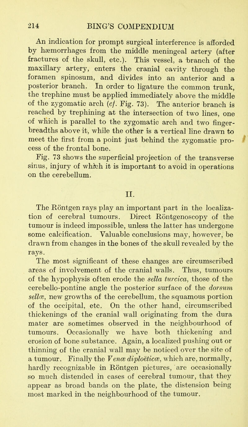 An indication for prompt surgical interference is afforded by haemorrhages from the middle meningeal artery (after fractures of the skull, etc.). This vessel, a branch of the maxillary artery, enters the cranial cavity through the foramen spinosum, and divides into an anterior and a posterior branch. In order to ligature the common trunk, the trephine must be applied immediately above the middle of the zygomatic arch (c/. Fig. 73). The anterior branch is reached by trephining at the intersection of two lines, one of which is parallel to the zygomatic arch and two finger- breadths above it, while the other is a vertical line drawn to meet the first from a point just behind the zygomatic pro- ^ cess of the frontal bone. Fig. 73 shows the superficial projection of the transverse sinus, injury of whteh it is important to avoid in operations on the cerebellum. II. The Rontgen rays play an important part in the localiza- tion of cerebral tumours. Direct Rontgenoscopy of the tumour is indeed impossible, unless the latter has undergone some calcification. Valuable conclusions may, however, be drawn from changes in the bones of the skull revealed by the rays. The most significant of these changes are circumscribed areas of involvement of the cranial walls. Thus, tumours of the hj^pophysis often erode the sella turcica, those of the cerebello-pontine angle the posterior surface of the dorsum sellce, new growths of the cerebellum, the squamous portion of the occipital, etc. On the other hand, circumscribed thickenings of the cranial wall originating from the dura mater are sometimes observed in the neighbourhood of tumours. Occasionally we have both thickening and erosion of bone substance. Again, a localized pushing out or thinning of the cranial wall may be noticed over the site of a tumour. Finally the Vence diploeticce, which are, normally, hardly recognizable in Eontgen pictures, are occasionally so much distended in cases of cerebral tumour, that they appear as broad bands on the plate, the distension being most marked in the neighbourhood of the tumour.