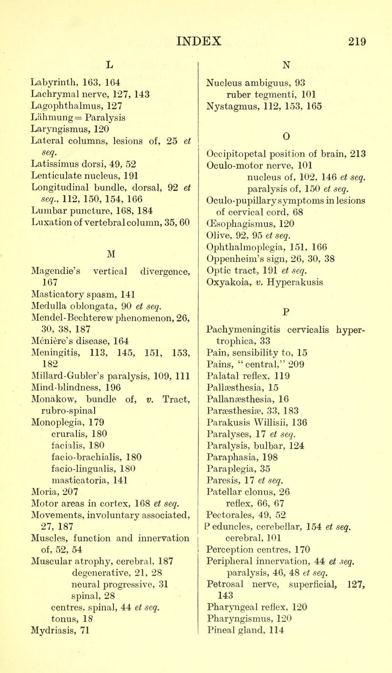 L Labyrinth, 163, 164 Lachrymal nerve, 127, 143 Lagophthalmus, 127 Lahmung= Paralysis Laryngismus, 120 Lateral columns, lesions of, 25 et seq. Latissimus dorsi, 49, 52 Lenticulate nucleus, 191 Longitudinal bundle, dorsal, 92 et seq., 112, 150, 154, 166 Lumbar puncture, 168, 184 Luxation of vertebral column, 35,60 M Magendie's vertical divergence, 167 Masticatory spasm, 141 Medulla oblongata, 90 et seq. Mendel-Bechterew phenomenon, 26, 30, 38, 187 Meniere's disease, 164 Meningitis, 113, 145, 151, 153, 182 Millard-Gubler's paralysis, 109, 111 Mind-blindness, 196 Monakow, bundle of, v. Tract, rubro-spinal Monoplegia, 179 cruralis, 180 facialis, 180 facio-brachialis, 180 facio-lingualis, 180 masticatoria, 141 Moria, 207 Motor areas in cortex, 168 et seq. Movements, involuntary associated, 27, 187 Muscles, function and innervation of, 52, 54 Muscular atrophy, cerebral, 187 degenerative, 21, 28 neural progressive, 31 spinal, 28 centres, spinal, 44 et seq. tonus, 18 Mydriasis, 71 N Nucleus ambiguus, 93 ruber tegmenti, 101 Nystagmus, 112, 153, 165 0 Occipitopetal position of brain, 213 Oculo-motor nerve, 101 nucleus of, 102, 146 et seq. paralysis of, 150 et seq. Oculo-pupillary symptoms in lesions of cervical cord, 68 CEsophagismus, 120 Olive, 92, 95 et seq. Ophthalmoplegia, 151, 166 Oppenheim's sign, 26, 30, 38 Optic tract, 191 et seq. Oxyakoia, v. Hyperakusis P Pachymenmgitis cervicalis hyper- trophica, 33 Pain, sensibility to, 15 Pains, central, 209 Palatal reflex, 119 Pallsesthesia, 15 Pallansesthesia, 16 Parjesthesite, 33, 183 Parakusis Willisii, 136 Paralyses, 17 seq. Paralysis, bulbar, 124 Paraphasia, 198 Paraplegia, 35 Paresis, 17 seq. Patellar clonus, 26 reflex, 66, 67 Pectorales, 49, 52 P eduncles, cerebellar, 154 et seq. cerebral, 101 Perception centres, 170 Peripheral innervation, 44 et seq. paralysis, 46, 48 et seq. Petrosal nerve, superficial, 127, 143 Pharyngeal reflex, 120 Pharyngismus, 120 Pineal gland, 114