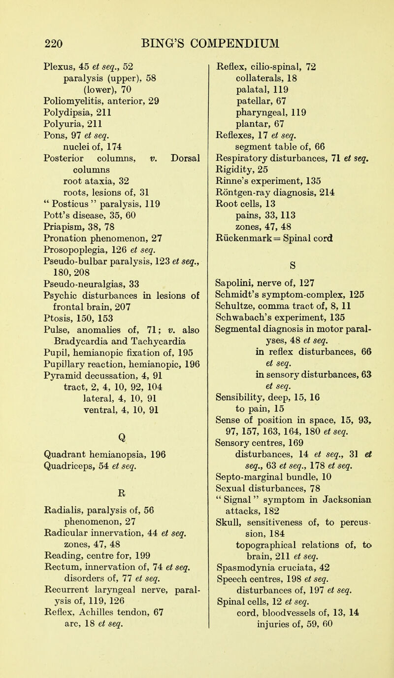 Plexus, 45 et seq., 52 paralysis (upper), 58 (lower), 70 Poliomyelitis, anterior, 29 Polydipsia, 211 Polyuria, 211 Pons, 97 et seq. nuclei of, 174 Posterior columns, v. Dorsal columns root ataxia, 32 roots, lesions of, 31  Posticus  paralysis, 119 Pott's disease, 35, 60 Priapism, 38, 78 Pronation phenomenon, 27 Prosopoplegia, 126 et seq. Pseudo-bulbar paralysis, 123 et seq., 180, 208 Pseudo-neuralgias, 33 Psychic disturbances in lesions of frontal brain, 207 Ptosis, 150, 153 Pulse, anomalies of, 71; v, also Bradycardia and Tachycardia Pupil, hemianopic fixation of, 195 Pupillary reaction, hemianopic, 196 Pyramid decussation, 4, 91 tract, 2, 4, 10, 92, 104 lateral, 4, 10, 91 ventral, 4, 10, 91 Q Quadrant hemianopsia, 196 Quadriceps, 54 et seq. R Radialis, paralysis of, 56 phenomenon, 27 Radicular innervation, 44 et seq. zones, 47, 48 Reading, centre for, 199 Rectum, innervation of, 74 et seq. disorders of, 77 et seq. Recurrent laryngeal nerve, paral- ysis of, 119, 126 Reflex, Achilles tendon, 67 arc, 18 seq. Reflex, cilio-spinal, 72 collaterals, 18 palatal, 119 patellar, 67 pharyngeal, 119 plantar, 67 Reflexes, 17 seq. segment table of, 66 Respiratory disturbances, 71 et seq. Rigidity, 25 Rinne's experiment, 135 Rontgen-ray diagnosis, 214 Root cells, 13 pains, 33,113 zones, 47, 48 Riickenmark= Spinal cord S Sapolini, nerve of, 127 Schmidt's symptom-complex, 125 Schultze, comma tract of, 8, 11 Schwabach's experiment, 135 Segmental diagnosis in motor paral- yses, 48 et seq. in reflex disturbances, 66 et seq. in sensory disturbances, 63 et seq. Sensibility, deep, 15, 16 to pain, 15 Sense of position in space, 15, 93, 97, 157, 163, 164, 180 et seq. Sensory centres, 169 disturbances, 14 et seq., 31 et seq., 63 et seq., 178 et seq. Septo-marginal bundle, 10 Sexual disturbances, 78  Signal  symptom in Jacksonian. attacks, 182 Skull, sensitiveness of, to percus- sion, 184 topographical relations of, to brain, 211 seq. Spasmodynia cruciata, 42 Speech centres, 198 et seq. disturbances of, 197 et seq. Spinal cells, 12 et seq. cord, bloodvessels of, 13, 14 injuries of, 59, 60