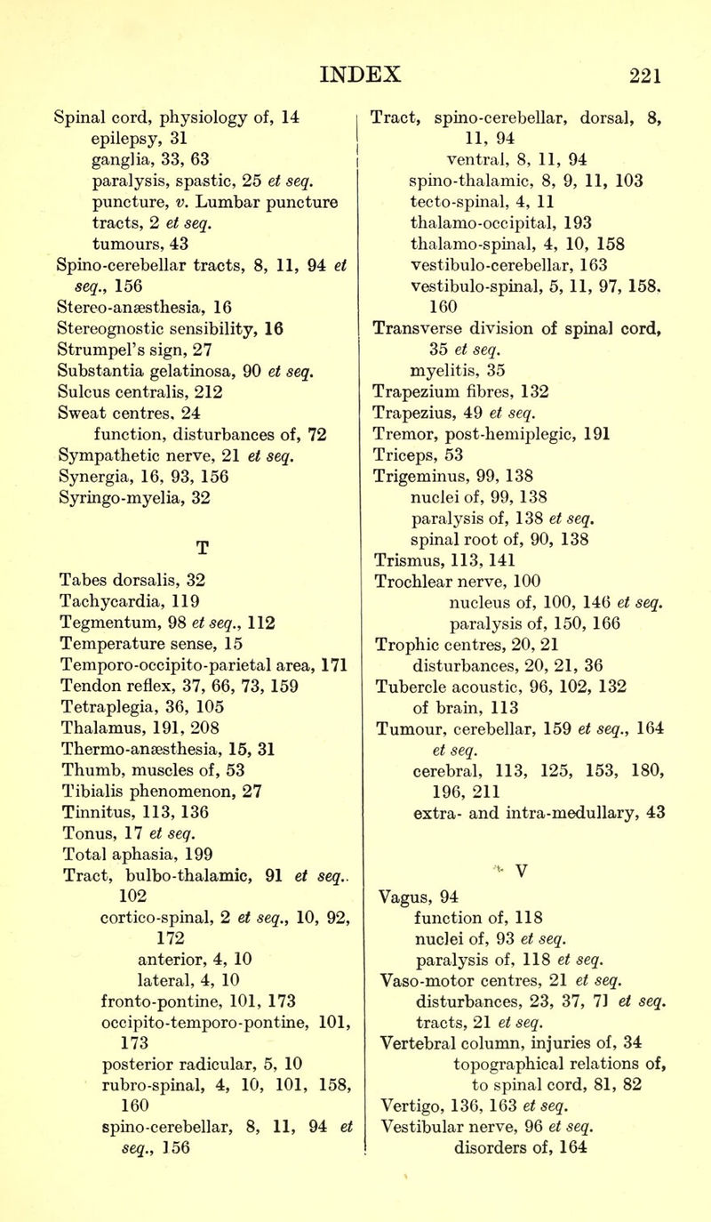 Spinal cord, physiology of, 14 epilepsy, 31 ganglia, 33, 63 paralysis, spastic, 25 et seq. puncture, v. Lumbar puncture tracts, 2 et seq. tumours, 43 Spino-cerebellar tracts, 8, 11, 94 et seq., 156 Stereo-ansesthesia, 16 Stereognostic sensibility, 16 Strumpel's sign, 27 Substantia gelatinosa, 90 et seq. Sulcus centralis, 212 Sweat centres, 24 function, disturbances of, 72 Sympathetic nerve, 21 et seq. Synergia, 16, 93, 156 Syringo-myelia, 32 T Tabes dorsalis, 32 Tachycardia, 119 Tegmentum, 98 et seq., 112 Temperature sense, 15 Temporo-occipito-parietal area, 171 Tendon reflex, 37, 66, 73, 159 Tetraplegia, 36, 105 Thalamus, 191, 208 Thermo-anaesthesia, 15, 31 Thumb, muscles of, 53 Tibialis phenomenon, 27 Tinnitus, 113, 136 Tonus, 11 et seq. Total aphasia, 199 Tract, bulbo-thalamic, 91 et seq.. 102 cortico-spinal, 2 et seq., 10, 92, 172 anterior, 4, 10 lateral, 4, 10 fronto-pontine, 101, 173 occipito-temporo-pontine, 101, 173 posterior radicular, 5, 10 rubro-spinal, 4, 10, 101, 158, 160 spino-cerebellar, 8, 11, 94 et seq., 156 Tract, spino-cerebellar, dorsal, 8, 11, 94 ventral, 8, 11, 94 spino-thalamic, 8, 9, 11, 103 tecto-spinal, 4, 11 thalamo-occipital, 193 thalamo-spinal, 4, 10, 158 vestibulo-cerebellar, 163 vestibulo-spinal, 5, 11, 97, 158. 160 Transverse division of spinal cord, 35 et seq. myelitis, 35 Trapezium fibres, 132 Trapezius, 49 et seq. Tremor, post-hemiplegic, 191 Triceps, 53 Trigeminus, 99, 138 nuclei of, 99, 138 paralysis of, 138 et seq. spinal root of, 90, 138 Trismus, 113,141 Trochlear nerve, 100 nucleus of, 100, 146 et seq. paralysis of, 150, 166 Trophic centres, 20, 21 disturbances, 20, 21, 36 Tubercle acoustic, 96, 102, 132 of brain, 113 Tumour, cerebellar, 159 et seq., 164 et seq. cerebral, 113, 125, 153, 180, 196, 211 extra- and intra-medullary, 43 V Vagus, 94 function of, 118 nuclei of, 93 et seq. paralysis of, 118 et seq. Vaso-motor centres, 21 et seq. disturbances, 23, 37, 71 et seq. tracts, 21 et seq. Vertebral column, injuries of, 34 topographical relations of, to spinal cord, 81, 82 Vertigo, 136, 163 et seq. Vestibular nerve, 96 et seq. disorders of, 164