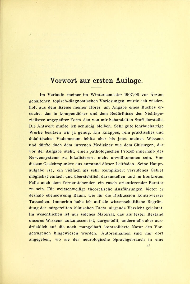 Im Verlaufe meiner im Wintersemester 1907/08 vor Arzten gehaltenen topisch-diagnostischen Vorlesungen wurde ich wieder- holt aus dem Kreise meiner Horer um Angabe eines Buches er- sucht, das in kompendioser und dem Bedtirfhisse des Nichtspe- zialisten angepafiter Form den von mir behandelten Stoff darstelle. Die Antwort mufite ich schuldig bleiben. Sehr gute lehrbuchartige Werke besitzen wir ja genug. Ein knappes, rein praktisches und didaktisches Vademecum fehlte aber bis jetzt meines Wissens und durfte doch dem internen Mediziner wie dem Chirurgen, der vor der Aufgabe steht, einen pathologischen Prozefi innerhalb des Nervensystems zu lokalisieren, nicht unwillkommen sein. Von diesem Gesichtspunkte aus entstand dieser Leitfaden. Seine Haupt- aufgabe ist, ein vielfach als sehr kompliziert verrufenes Gebiet moglichst einfach und iibersichtlich darzustellen und im konkreten Falle auch dem Fernerstehenden ein rasch orientierender Berater zu sein. Fur weitschweifige theoretische Ausfiihrungen bietet er deshalb ebensowenig Raum, wie fur die Diskussion kontroverser Tatsachen. Immerhin habe ich auf die wissenschaftliche Begriin- dung der mitgeteilten klinischen Facta nirgends Verzicht geleistet. Im wesentlichen ist nur solches Material, das als fester Bestand unseres Wissens aufzufassen ist, dargestellt, andernfalls aber aus- driicklich auf die noch mangelhaft kontrollierte Natur des Vor- getragenen hingewiesen worden. Autorennamen sind nur dort angegeben, wo sie der neurologische Sprachgebrauch in eine