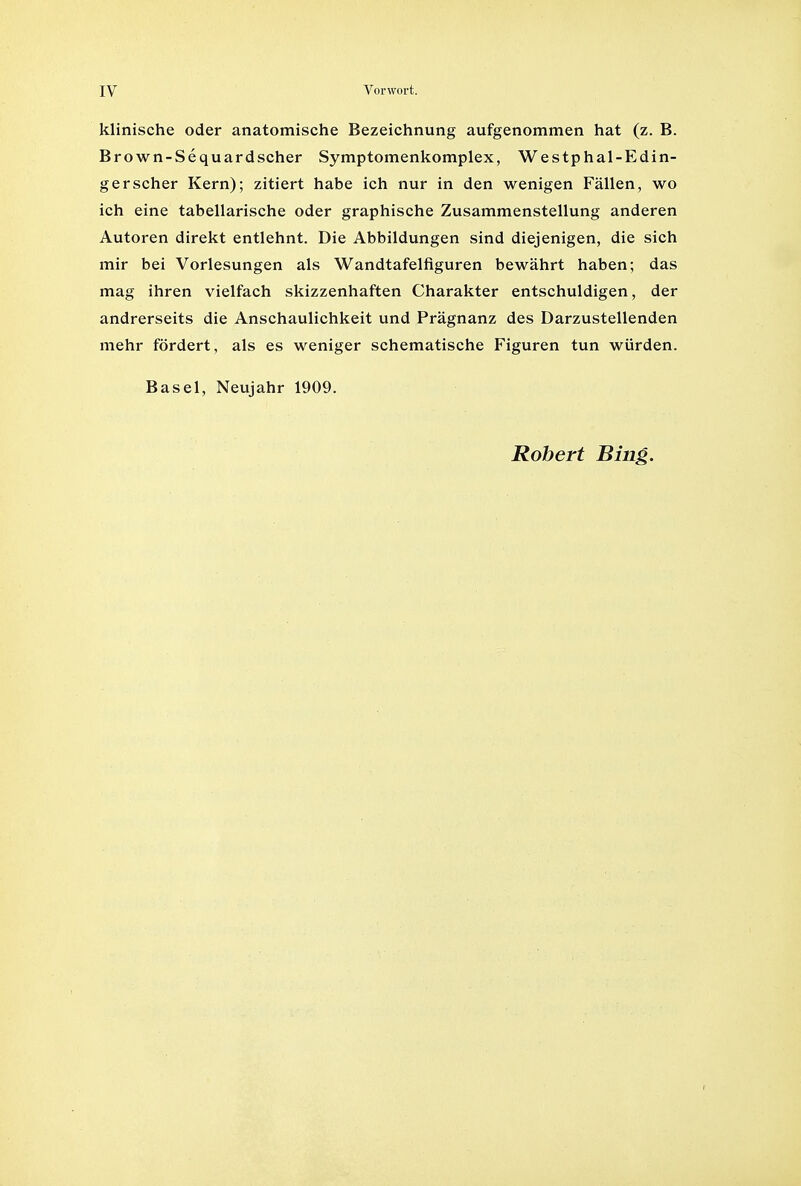 klinische oder anatomische Bezeichnung aufgenommen hat (z. B. Brown-Sequardscher Symptomenkomplex, Westphal-Edin- gerscher Kern); zitiert habe ich nur in den wenigen Fallen, wo ich eine tabellarische oder graphische Zusammenstellung anderen Autoren direkt entlehnt. Die Abbildungen sind diejenigen, die sich mir bei Vorlesungen als Wandtafelfiguren bewahrt haben; das mag ihren vielfach skizzenhaften Charakter entschuldigen, der andrerseits die Anschaulichkeit und Pragnanz des Darzustellenden mehr fordert, als es weniger schematische Figuren tun wiirden. Basel, Neujahr 1909.