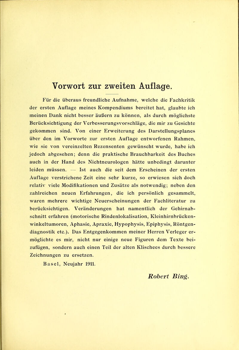 Fur die iiberaus freundliche Aufnahme, welche die Fachkritik der ersten Auflage meines Kompendiums bereitet hat, glaubte ich meinen Dank nicht besser aufiern zu konnen, als durch moglichste Beriicksichtigung der Verbesserungsvorschlage, die mir zu Gesichte gekommen sind. Von einer Erweiterung des Darstellungsplanes iiber den im Vorworte zur ersten Auflage entworfenen Rahmen, wie sie von vereinzelten Rezensenten gewiinscht wurde, habe ich jedoch abgesehen; denn die praktische Brauchbarkeit des Buches auch in der Hand des Nichtneurologen hatte unbedingt darunter leiden miissen. — 1st auch die seit dem Erscheinen der ersten Auflage verstrichene Zeit eine sehr kurze, so erwiesen sich doch relativ viele Modifikationen und Zusiitze als notwendig; neben den zahlreichen neuen Erfahrungen, die ich personlich gesammelt, waren mehrere wichtige Neuerscheinungen der Fachliteratur zu beriicksichtigen. Veranderungen hat namentlich der Gehirnab- schnitt erfahren (motorische Rindenlokalisation, Kleinhirnbriicken- winkeltumoren, Aphasie, Apraxie, Hypophysis, Epiphysis, Rontgen- diagnostik etc.). Das Entgegenkommen meiner Herren Verleger er- moglichte es mir, nicht nur einige neue Figuren dem Texte bei- zufiigen, sondern auch einen Teil der alten Klischees durch bessere Zeichnungen zu ersetzen. Basel, Neujahr 1911. Robert Bing.