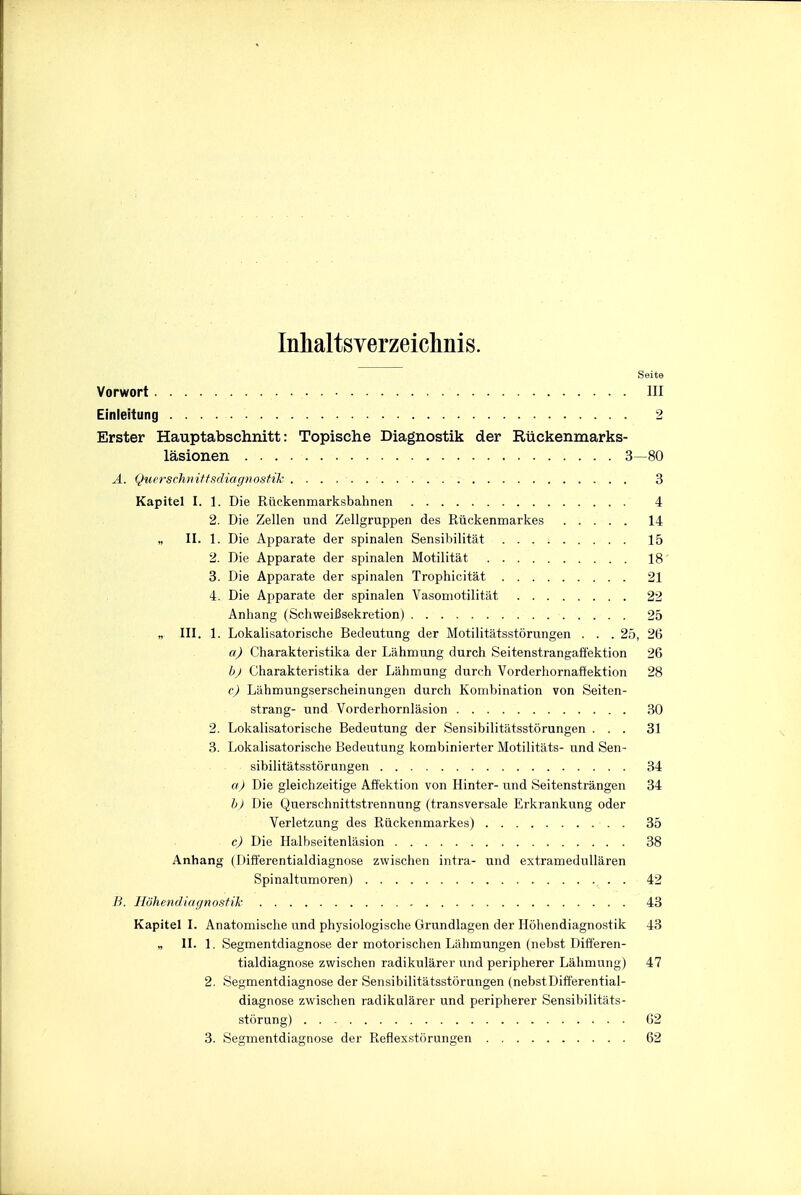 Inhaltsverzeichnis. Seite Vorwort Ill Einleitung 2 Erster Hauptabschnitt: Topische Diagnostik der Riickenmarks- lasionen 3—80 A. Querschnittsdiagnostik 3 Kapitel I. 1. Die Riickenmarksbahnen 4 2. Die Zellen und Zellgruppen des Riickenmarkes 14 „ II. 1. Die Apparate der spinalen Sensibilitat 15 2. Die Apparate der spinalen Motilitat 18 3. Die Apparate der spinalen Trophicitat 21 4. Die Apparate der spinalen Vasomotilitat 22 Anhang (SchweiBsekretion) 25 „ III. 1. Lokalisatorische Bedeutung der Motilitatsstcirungen . . .25, 26 a) Charakteristika der Lahmung durch Seitenstrangaffektion 26 b) Charakteristika der Lahmung durch Vorderhornatfektion 28 c) Liihmungserscheinungen durch Kombination von Seiten- strang- und Vorderhornlasion 30 2. Lokalisatorische Bedeutung der Sensibilitiitsstorungen ... 31 3. Lokalisatorische Bedeutung kombinierter Motilit&ts- und Sen- sibilitatsstorungen 34 a) Die gleichzeitige Aftektion von Hinter- und Seitenstrangen 34 h) Die Querschnittstrennung (transversale Erkrankung oder Verletzung des Riickenmarkes) 35 c) Die Halbseitenlitsion 38 Anhang (Dift'erentialdiagnose zwischen intra- und extramedullaren Spinaltumoren) . 42 B. Hdhendiagnostik 43 Kapitel I. Anatomische und physiologische Grundlagen der Hohendiagnostik 43 „ II. 1. Segmentdiagnose der motorischen Liihmungen (nebst Dift'eren- tialdiagnose zwischen radikularer und peripherer Lahmung) 47 2. Segmentdiagnose der Sensibilitatsstorungen (nebstDifferential- diagnose zwischen radikularer und peripherer Sensibilitats- sttirung) 62 3. Segmentdiagnose der Reflex.storungen 62