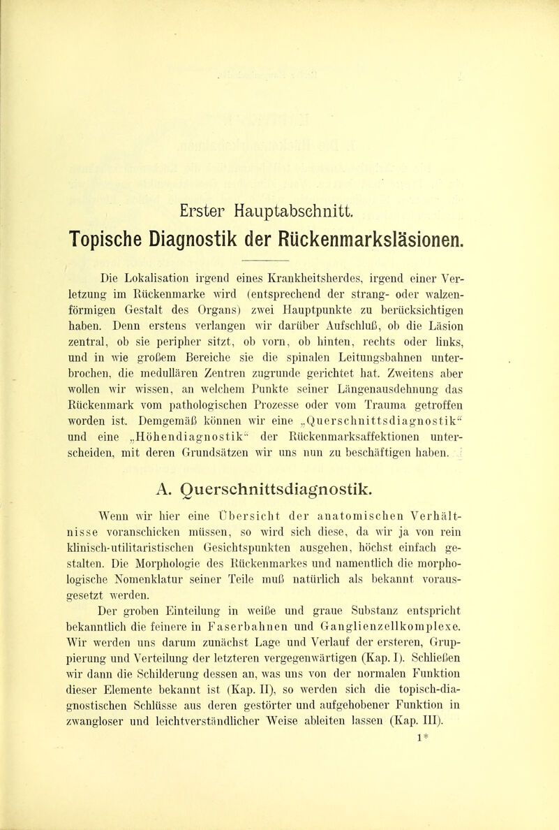 Erster Hauptabsehnitt. Topische Diagnostik der RUckenmarkslasionen. Die Lokalisation irgend eines Krankheitsherdes, irgend einer Ver- letzung im Ruckenmarke wird (entsprechend der Strang- oder walzen- formigen Gestalt des Organs) zwei Hauptpunkte zu berticksichtigen haben. Denn erstens verlangen wir dariiber Aufschlufi, ob die Lasion zentral, ob sie peripher sitzt, ob vorn, ob hinten, rechts oder links, und in wje grofiem Bereiche sie die spinalen Leitungsbahnen unter- brochen, die medullaren Zentren zugrunde gerichtet hat, Zweitens aber wollen wir wissen, an welchem Punkte seiner Langenausdehnung das Riickenmark vom pathologischen Prozesse oder vom Trauma getroffen worden ist. Demgemafl konnen wir eine ,,Querschnittsdiagnostik und eine ,,H6hendiagnostik der Riickenmarksaffektionen unter- scheiden, mit deren Grundsatzen wir uns nun zu beschaftigen haben. A. Ouersch nittsdiagn ostik. Wenn wir hier eine Ubersicht der anatomischen Verhalt- nisse voranschicken miissen, so wird sich diese, da wir ja von rein klinisch-utilitaristischen Gesichtspunkten ausgehen, hochst einfach ge- stagen. Die Morphologie des Ruckenmarkes und namenthch die morpho- logische Nomenklatur seiner Teile mufi natiirlich als bekannt voraus- gesetzt werden. Der groben Einteilung in weifie und graue Substanz entspricht bekanntlich die feinere in Faserbahnen und Ganglienzellkomplexe. Wir werden uns darum zunachst Lage und Verlauf der ersteren, Grup- pierung und Verteilung der letzteren vergegenwartigen (Kap. I). Schlietien wir dann die Schilderung dessen an, was uns von der normalen Funktion dieser Elemente bekannt ist (Kap. II), so werden sich die topisch-dia- gnostischen Schlusse aus deren gestorter und aufgehobener Funktion in zwangloser und leichtverstandlicher Weise ableiten lassen (Kap. III). 1*