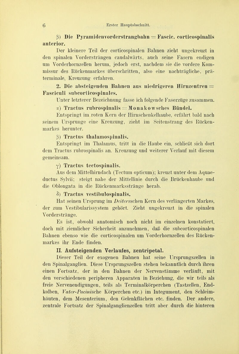 (3) Die Pyramidenvorderstrangbafan — Fascic, corticospinals anterior. Der kleinere Teil der corticospinalen Bahnen zieht ungekreuzt in den spinalen Vorderstrangen caudalwarts, auch seine Fasern endigen um Vorderhornzellen herum, jedoch erst, nachdem sie die vordere Kom- missur des Riickenmarkes iiberschritten, also eine nachtragliche, pra- terminale, Kreuzung erfahren. 2. Die absteigenden Balmen aus niedrigeren Hirnzentren = Fasciculi subcorticospinales. Unter letzterer Bezeichnung fasse ich folgende Faserziige zusammen. a) Tractus rubrospinalis — M o n a k o w sclies Biindel. Entspringt im roten Kern der Hirnsclienkelhaube, erfakrt bald nach seinem Ursprunge eine Kreuzung, zieht im Seitenstrang des Riicken- markes herunter. (3) Tractus tkalamospinalis. Entspringt im Thalamus, tritt in die Haube ein, schliefit sich dort dem Tractus rubrospinalis an. Kreuzung und weiterer Verlauf mit diesem gemeinsam. y) Tractus tectospinalis. Aus dem Mittelhirndach (Tectum opticum); kreuzt unter dem Aquae- ductus Sylvii; steigt nahe der Mittellinie durch die Briickenhaube und die Oblongata in die Riickenmarksstrange herab. Tractus yestibulospinalis. Hat seinen Ursprung im Dei^ersschen Kern des verlangerten Markes, der zum Vestibularissystem gehort. Zieht ungekreuzt in die spinalen Vorderstrange. Es ist, obwohl anatomisch noch nicht im einzelnen konstatiert, doch mit ziemlicher Sicherheit anzunehmen, daC die subcorticospinalen Bahnen ebenso wie die corticospinalen um Vorderhornzellen des Riicken- markes ihr Ende finden. II. Aufsteigenden Verlaufes, zentripetal. Dieser Teil der exogenen Bahnen hat seine Ursprungszellen in den Spinalganglien. Diese Ursprungszellen stehen bekanntlich durch ihren einen Fortsatz, der in den Bahnen der Nervenstamme verlauft, mit den verschiedenen peripheren Apparaten in Beziehung, die wir teils als freie Nervenendigungen, teils als Terminalkorperchen (Tastzellen, End- kolben, Vater-Pacinische Korperchen etc.) im Integument, den Schleim- hauten, dem Mesenterium, den Gelenkflachen etc. finden. Der andere, zentrale Fortsatz der Spinalganglienzellen tritt aber durch die hinteren